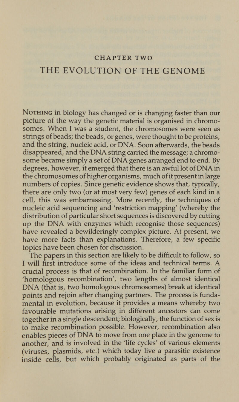 CHAPTER TWO THE EVOLUTION OF THE GENOME Nothing in biology has changed or is changing faster than our picture of the way the genetic material is organised in chromo¬ somes. When I was a student, the chromosomes were seen as strings of beads; the beads, or genes, were thought to be proteins, and the string, nucleic acid, or DNA. Soon afterwards, the beads disappeared, and the DNA string carried the message; a chromo¬ some became simply a set of DNA genes arranged end to end. By degrees, however, it emerged that there is an awful lot of DNA in the chromosomes of higher organisms, much of it present in large numbers of copies. Since genetic evidence shows that, typically, there are only two (or at most very few) genes of each kind in a cell, this was embarrassing. More recently, the techniques of nucleic acid sequencing and 'restriction mapping' (whereby the distribution of particular short sequences is discovered by cutting up the DNA with enzymes which recognise those sequences) have revealed a bewilderingly complex picture. At present, we have more facts than explanations. Therefore, a few specific topics have been chosen for discussion. The papers in this section are likely to be difficult to follow, so I will first introduce some of the ideas and technical terms. A crucial process is that of recombination. In the familiar form of 'homologous recombination', two lengths of almost identical DNA (that is, two homologous chromosomes) break at identical points and rejoin after changing partners. The process is funda¬ mental in evolution, because it provides a means whereby two favourable mutations arising in different ancestors can come together in a single descendent; biologically, the function of sex is to make recombination possible. However, recombination also enables pieces of DNA to move from one place in the genome to another, and is involved in the 'life cycles' of various elements (viruses, plasmids, etc.) which today live a parasitic existence inside cells, but which probably originated as parts of the