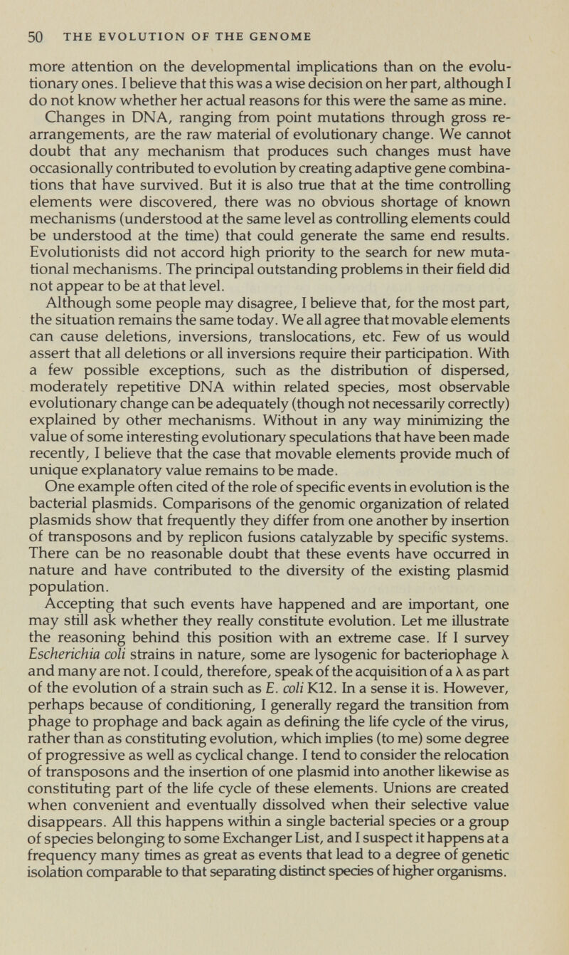 50 THE EVOLUTION OF THE GENOME more attention on the developmental implications than on the evolu¬ tionary ones. I believe that this was a wise decision on her part, although I do not know whether her actual reasons for this were the same as mine. Changes in DNA, ranging from point mutations through gross re¬ arrangements, are the raw material of evolutionary change. We cannot doubt that any mechanism that produces such changes must have occasionally contributed to evolution by creating adaptive gene combina¬ tions that have survived. But it is also true that at the time controlling elements were discovered, there was no obvious shortage of known mechanisms (understood at the same level as controlling elements could be understood at the time) that could generate the same end results. Evolutionists did not accord high priority to the search for new muta¬ tional mechanisms. The principal outstanding problems in their field did not appear to be at that level. Although some people may disagree, I believe that, for the most part, the situation remains the same today. We all agree that movable elements can cause deletions, inversions, translocations, etc. Few of us would assert that all deletions or all inversions require their participation. With a few possible exceptions, such as the distribution of dispersed, moderately repetitive DNA within related species, most observable evolutionary change can be adequately (though not necessarily correctly) explained by other mechanisms. Without in any way minimizing the value of some interesting evolutionary speculations that have been made recently, I believe that the case that movable elements provide much of unique explanatory value remains to be made. One example often cited of the role of specific events in evolution is the bacterial plasmids. Comparisons of the genomic organization of related plasmids show that frequently they differ from one another by insertion of transposons and by replicón fusions catalyzable by specific systems. There can be no reasonable doubt that these events have occurred in nature and have contributed to the diversity of the existing plasmid population. Accepting that such events have happened and are important, one may still ask whether they really constitute evolution. Let me illustrate the reasoning behind this position with an extreme case. If I survey Escherichia coU strains in nature, some are lysogenic for bacteriophage к and many are not. I could, therefore, speak of the acquisition of a Á. as part of the evolution of a strain such as E. coli K12. In a sense it is. However, perhaps because of conditioning, I generally regard the tiansition from phage to prophage and back again as defining the life cycle of the virus, rather than as constituting evolution, which implies (to me) some degree of progressive as well as cyclical change. I tend to consider the relocation of transposons and the insertion of one plasmid into another likewise as constituting part of the Ufe cycle of these elements. Unions are created when convenient and eventually dissolved when their selective value disappears. All this happens within a single bacterial species or a group of species belonging to some Exchanger List, and I suspect it happens at a frequency many times as great as events that lead to a degree of genetic isolation comparable to that separating distinct species of higher organisms.