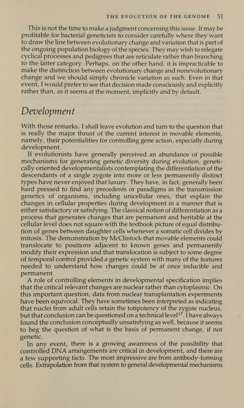 THE EVOLUTION OF THE GENOME 51 This is not the time to make a judgment concerning this issue. It may be profitable for bacterial geneticists to consider carefully where they want to draw the line between evolutionary change and variation that is part of the ongoing population biology of the species. They may wish to relegate cyclical processes and pedigrees that are reticulate rather than branching to the latter category. Perhaps, on the other hand, it is impracticable to make the distinction between evolutionary change and nonevolutionary change and we should simply chronicle variation as such. Even in that event, I would prefer to see that decision made consciously and explicitly rather than, as it seems at the moment, implicitly and by default. Development With those remarks, I shall leave evolution and tum to the question that is really the major thrust of the current interest in movable elements, namely, their potentialities for controlling gene action, especially during development. If evolutionists have generally perceived an abundance of possible mechanisms for generating genetic diversity during evolution, geneti¬ cally oriented developmentalists contemplating the differentiation of the descendants of a single zygote into more or less permanently distinct types have never enjoyed that luxury. They have, in fact, generally been hard pressed to find any precedents or paradigms in the transmission genetics of organisms, including unicellular ones, that explain the changes in cellular properties during development in a manner that is either satisfactory or satisfying. The classical notion of differentiation as a process that generates changes that are permanent and heritable at the cellular level does not square with the textbook picture of equal distribu¬ tion of genes between daughter cells whenever a somatic cell divides by mitosis. The demonstration by McClintock that movable elements could translocate to positions adjacent to known genes and permanently modify their expression and that translocation is subject to some degree of temporal control provided a genetic system wdth many of the features needed to understand how changes could be at once inducible and permanent. A role of controlling elements in developmental specification implies that the critical relevant changes are nuclear rather than cytoplasmic. On this important question, data from nuclear transplantation experiments have been equivocal. They have sometimes been interpreted as indicating that nuclei from adult cells retain the totipotency of the zygote nucleus, but that conclusion can be questioned on a technical leveP^. I have always found the conclusion conceptually unsatisfying as well, because it seems to beg the question of what is the basis of permanent change, if not genetic. In any event, there is a growing awareness of the possibility that controlled DNA arrangements are critical in development, and there are a few supporting facts. The most impressive are from antibody-forming cells. Extrapolation from that system to general developmental mechanisms