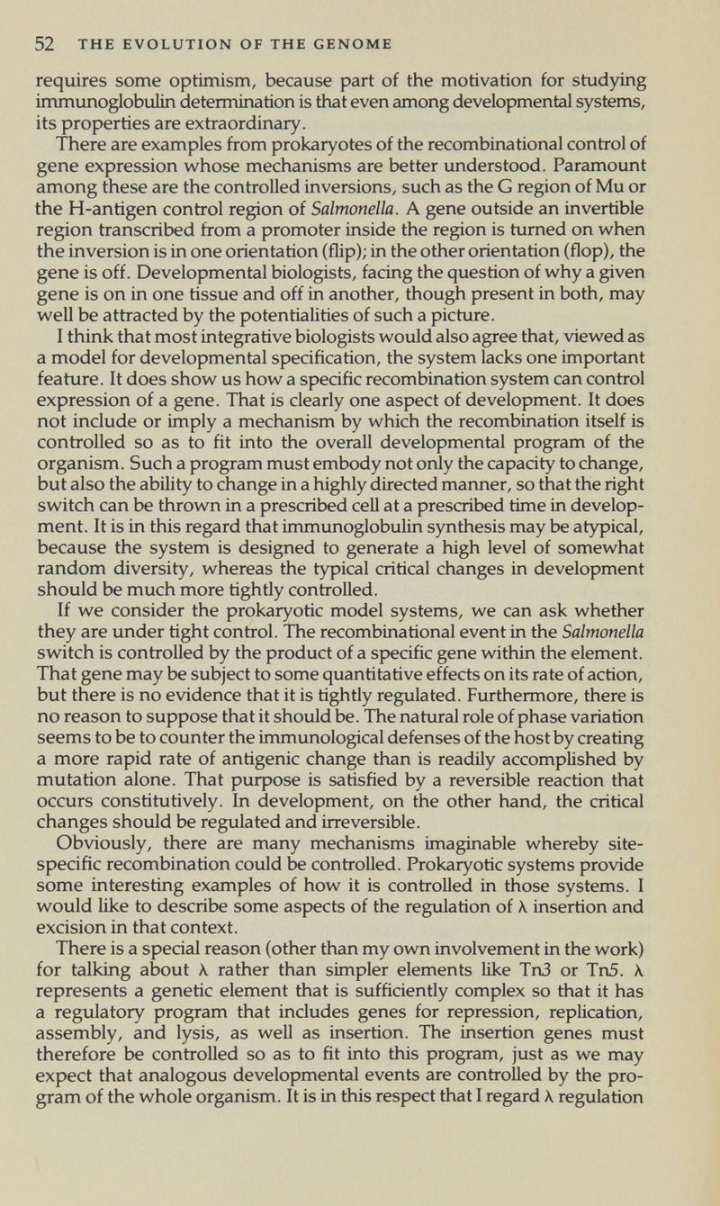 52 THE EVOLUTION OF THE GENOME requires some optimism, because part of the motivation for studying immunoglobulin determination is that even among developmental systems, its properties are extraordinary. There are examples from prokaryotes of the recombina tional control of gene expression whose mechanisms are better understood. Paramount among these are the controlled inversions, such as the G region of Mu or the H-antigen control region of Salmonella. A gene outside an in vertible region transcribed from a promoter inside the region is turned on when the inversion is in one orientation (flip); in the other orientation (flop), the gene is off. Developmental biologists, facing the question of why a given gene is on in one tissue and off in another, though present in both, may well be attracted by the potentialities of such a picture. I think that most integrative biologists would also agree that, viewed as a model for developmental specification, the system lacks one important feature. It does show us how a specific recombination system can control expression of a gene. That is clearly one aspect of development. It does not include or imply a mechanism by which the recombination itself is controlled so as to fit into the overall developmental program of the organism. Such a program must embody not only the capacity to change, but also the ability to change in a highly directed manner, so that the right switch can be thrown in a prescribed cell at a prescribed time in develop¬ ment. It is in this regard that immunoglobulin synthesis may be atypical, because the system is designed to generate a high level of somewhat random diversity, whereas the typical critical changes in development should be much more tightly controlled. If we consider the prokaryotic model systems, we can ask whether they are under tight control. The recombina tional event in the Salmonella switch is controlled by the product of a specific gene within the element. That gene may be subject to some quantitative effects on its rate of action, but there is no evidence that it is tightly regulated. Furthermore, there is no reason to suppose that it should be. The natural role of phase variation seems to be to counter the immunological defenses of the host by creating a more rapid rate of antigenic change than is readily accomplished by mutation alone. That purpose is satisfied by a reversible reaction that occurs constitutively. In development, on the other hand, the critical changes should be regulated and irreversible. Obviously, there are many mechanisms imaginable whereby site- specific recombination could be controlled. Prokaryotic systems provide some interesting examples of how it is controlled in those systems. I would like to describe some aspects of the regulation of X insertion and excision in that context. There is a special reason (other than my own involvement in the work) for talking about к rather than simpler elements like Tn3 or Tn5. A. represents a genetic element that is sufficiently complex so that it has a regulatory program that includes genes for repression, replication, assembly, and lysis, as well as insertion. The insertion genes must therefore be controlled so as to fit into this program, just as we may expect that analogous developmental events are controlled by the pro¬ gram of the whole organism. It is in this respect that I regard \ regulation