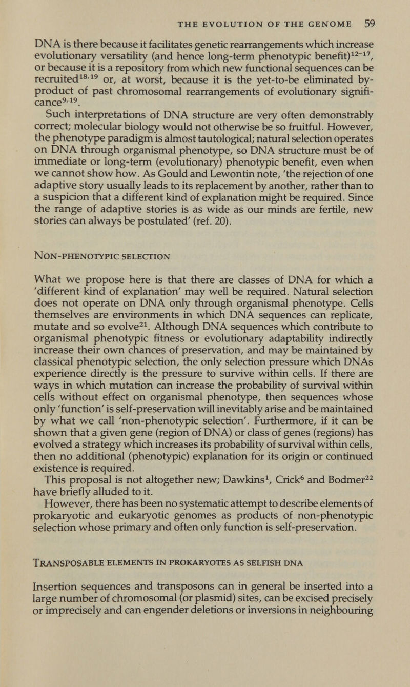 THE EVOLUTION OF THE GENOME 59 DNA is there because it facilitates genetic rearrangements which increase evolutionary versatility (and hence long-term phenotypic benefit)^^^^, or because it is a repository from which new functional sequences can be recruitedor, at worst, because it is the yet-to-be eliminated by¬ product of past chromosomal rearrangements of evolutionary signifi¬ cance'-^'. Such interpretations of DNA structure are very often demonstrably correct; molecular biology would not otherwise be so fruitful. However, the phenotype paradigm is almost tautological; natural selection operates on DNA through organismal phenotype, so DNA structure must be of immediate or long-term (evolutionary) phenotypic benefit, even when we cannot show how. As Gould and Lewontin note, 'the rejection of one adaptive story usually leads to its replacement by another, rather than to a suspicion that a different kind of explanation might be required. Since the range of adaptive stories is as wide as our minds are fertile, new stories can always be postulated' (ref. 20). NON-PHENOTYPIC SELECTION What we propose here is that there are classes of DNA for which a 'different kind of explanation' may well be required. Natural selection does not operate on DNA only through organismal phenotype. Cells themselves are environments in which DNA sequences can replicate, mutate and so evolve^^. Although DNA sequences which contribute to organismal phenotypic fitness or evolutionary adaptability indirectiy increase their own chances of preservation, and may be maintained by classical phenotypic selection, the only selection pressure which DNAs experience directly is the pressure to survive within cells. If there are ways in which mutation can increase the probability of survival vdthin cells without effect on organismal phenotype, then sequences whose only 'function' is self-preservation wül inevitably arise and be maintained by what we call 'non-phenotypic selection'. Furthermore, if it can be shown that a given gene (region of DNA) or class of genes (regions) has evolved a strategy which increases its probability of survival within cells, then no additional (phenotypic) explanation for its origin or continued existence is required. This proposal is not altogether new; Dawkins^, Crick^ and Bodmer^^ have briefly alluded to it. However, there has been no systematic attempt to describe elements of prokaryotic and eukaryotic genomes as products of non-phenotypic selection whose primary and often only function is self-preservation. TRANSPOSABLE ELEMENTS IN PROKARYOTES AS SELFISH DNA Insertion sequences and transposons can in general be inserted into a large number of chromosomal (or plasmid) sites, can be excised precisely or imprecisely and can engender deletions or inversions in neighbouring