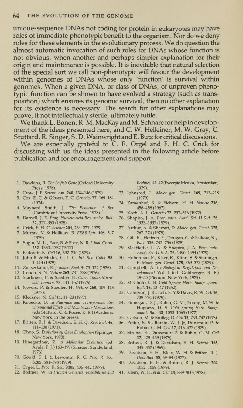 64 THE EVOLUTION OF THE GENOME unique-sequence DNAs not coding for protein in eukaryotes may have roles of immediate phenotypic benefit to the orgarusm. Nor do we deny roles for these elements in the evolutionary process. We do question the almost automatic invocation of such roles for DNAs whose function is not obvious, when another and perhaps simpler explanation for their origin and maintenance is possible. It is inevitable that natural selection of the special sort we call non-phenotypic will favour the development within genomes of DNAs whose only 'function' is survival within genomes. When a given DNA, or class of DNAs, of unproven pheno¬ typic function can be shown to have evolved a strategy (such as trans¬ position) which ensures its genomic survival, then no other explanation for its existence is necessary. The search for other explanations may prove, if not intellectually sterile, ultimately futile. We thank L. Bönen, R. M. MacKay and M. Schnare for help in develop¬ ment of the ideas presented here, and C. W. Helleiner, M. W. Gray, C. Stuttard, R. Singer, S. D. WainwrightandE. Butz for critical discussions. We are especially grateful to C. E. Orgel and F. H. C. Crick for discussing with us the ideas presented in the following article before publication and for encouragement and support. 1. Dawkins, R. The Selfish Gene (Oxford University Press, 1976). 2. Crow, J. F. Scient. Am. 240,134-146 (1979). 3. Cox, E. C. & Gibson, T. C. Genetics Tl, 169-184 (1974). 4. Maynard Smith, J. The Evolution of Sex (Cambridge University Press, 1978). 5. Darnell, J. E. Prog. Nucleic Acid Res. molec. Biol. 22, 327-353 (1978). 6. Crick, F. H. C. Science 204, 264-271 (1979). 7. Murray, v. & Holliday, R. FEBS Lett. 106, 5-7 (1979). 8. Sogin, M. L., Pace, B. &Pace, N. R. ]. biol. Chem. 252,1350-1357 (1977). 9. Fedoroff, N. Cell 16, 697-710 (1979). 10. John B. & Miklos, G. L. G. Int. Rev. Cytol. 58, 1-114 (1979). 11. Zuckerkand!, E. ¡. molec. Evol. 9, 73-122 (1976). 12. Cohen, S. N. Nature 263, 731-738 (1976). 13. Starlinger, P. & Saedler, H. Curr. Topics Micro¬ biol. Immun. 75,111-152 (1976). 14. Nevers, P. & Saedler, H. Nature 268, 109-115 (1977). 15. Kleckner, N. Cell 11,11-23 (1977). 16. Kopecko, D. in Plasmids and Transposons: En- viron?nental Effects and Maintenance Mechanisms (eds Stuttard, C. & Rozee, K. R.) (Academic New York, in the press). 17. Britten, R. J. & Davidson, E. H. Q. Rev. Biol. 46, 111-138(1971). 18. Ohno, S. Evolution by Gene Duplication (Springer, New York, 1970). 19. Hinegardner, R. in Molecular Evolution (ed. Ayala, F. J.) 160-199(Sinauer, Sunderland, 1976). 20. Gould, S. J. & Lewontin, R. C. Proc. R. Soc. B205, 581-598 (1979). 21. Orgel, L. Proc. R. Soc. B205,435-442 (1979). 22. Bodrner, W. in Human Genetics: Possibilities and Realities, 41-42 (Excerpta Medica, Amsterdam, 1979). 23. Johnsrod, L. Molec gen. Genet. 169, 213-218 (1979). 24. Zamenhof, S. & Eichorn, H. H. Nature 216, 456-458 (1967). 25. Koch, A. L. Genetics 72, 297-316 (1972). 26. Shapiro, J. A. Proc. natn. Acad. Sci. U.S.A. 76, 1933-1937 (1979). 27. Arthur, A. & Sherratt, D. Molec. gen. Genet. 175, 267-274 (1979). 28. Gill, R., Heffron, F., Dougan, G. & Falkow, S. /. Bact. 136, 742-756 (1978). 29. MacHattie, L. A. & Shapiro, J. A. Proc. natn. Acad. Sci. U.S.A. 76, 1490-1494 (1979). 30. Huberman, P., Klaer, R., Kühn, S. & Starlinger, P. Molec. gen. Genet. 175, 369^373 (1979). 31. Campbell, A. in Biological Regulation and De¬ velopment Vol. 1 (ed. Goldberger, R. F.) 19-55 (Plenum, New York, 1979). 32. McClintock, B. Cold Spring Harb. Symp. quant. Biol. 16,13-47 (1952). 33. Cameron, J. R., Loh, E. Y & Davis, R. W. Cell 16, 739-751 (1979). 34. Finnegan, D. J., Rubin, G. M., Young, M. W. & Hogness, D. S. Cold Spring Harb. Symp. quant. Biol. 42,1053-1063 (1977). 35. Carlson, M. & Bnitlag, D. Cell 15, 733-742 (1978). 36. Potter, S. S., Borein, W. J. Jr, Dunsmuir, P. & Rubin, G. M. Cell 17, 415-427 (1979). 37. Strobel, E., Dunsmuir, P. & Rubin, G. M. Cell 17,429-439(1979). 38. Britten, R. J. & Davidson, E. H. Science 165, 349^357 (1%9). 39. Davidson, E. H., Klein, W. H. & Britten, R. J. Devi Biol. 55, 69-^ (1977). 40. Davidson, E. H. & Britten, R. J. Science 204, 1052-1059 (1979). 41. Юein, W. H. etat. Celili, 889-900(1978).