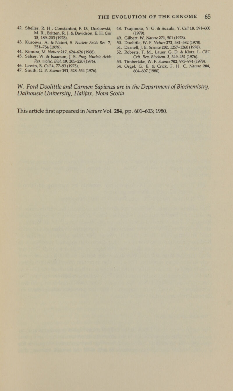 THE EVOLUTION OF THE GENOME 65 42. Sheller, R. H., Constantini, F. D., Dozlowski, M. R., Britten, R. ]. & Davidson, E. H. Cell 15, 189-203 (1978). 43. Kuroiwa, A. & Natori, S. Nucleic Acids Res. 7, 751-754 (1979). 44. Kimura, M. Nature 217, 624-626 (1968). 45. Salser, W. & Isaacson, J. S. Prog. Nucleic Acids Res. molec. Biol. 19, 205-220(1976). 46. Lewin, В. Cell 4, 77-93 (1975). 47. Smith, G. P. Science 191, 528-534 (1976). 48. Tsujimoto, Y. G. & Suzuki, Y. Cell 18, 591-600 (1979). 49. Gilbert, W.Nafure 271, 501(1978). 50. Doolittle, W. F. Nature272, 581-582 (1978). 51. Darnell, J. E. Science 202,1257-1260 (1978). 52. Roberts, T. M., Lauer, G. D. & Klotz, L. CRC Crit. Rev. Biochem. 3, 349-451 (1976). 53. Timberlake, W. F. Science 702,973-974 (1978). 54. Orgel, G. E. & Crick, F. H, C. Nature 284, 604-607(1980). W. Ford Doolittle and Carmen Sapienza are in the Department of Biochemistry, Dalhousie University, Halifax, Nova Scotia. This article first appeared in Nature Vol. 284, pp. 601-603; 1980.