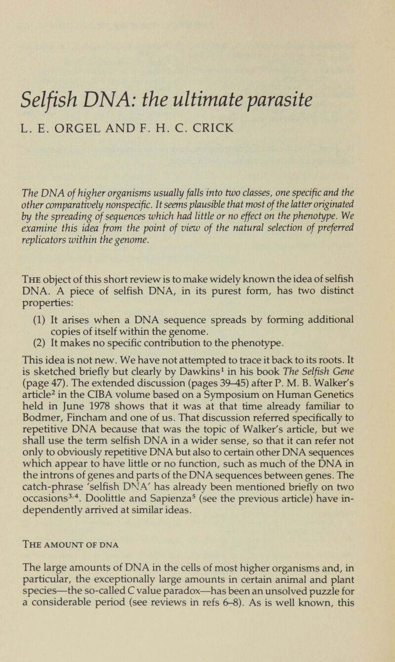 Selfish DNA: the ultimate parasite L. E. ORGEL AND F. H. C. CRICK The DNA of higher organisms usually falls into two classes, one specific and the other comparatively nonspecific. It seems plausible that most of the latter originated by the spreading of sequences which had little or no effect on the phenotype. We examine this idea from the point of view of the natural selection of preferred replicators within the genome. The object of this short review is to make widely known the idea of selfish DNA. A piece of selfish DNA, in its purest form, has two distinct properties: (1) It arises when a DNA sequence spreads by forming additional copies of itself within the genome. (2) It makes no specific contribution to the phenotype. This idea is not new. We have not attempted to trace it back to its roots. It is sketched briefly but clearly by Dawkins^ in his book The Selfish Gene (page 47). The extended discussion (pages 39-45) after P. M. B. Walker's article^ in the CIBA volume based on a Symposium on Human Genetics held in June 1978 shows that it was at that time already familiar to Bodmer, Fincham and one of us. That discussion referred specifically to repetitive DNA because that was the topic of Walker's article, but we shall use the term selfish DNA in a wider sense, so that it can refer not only to obviously repetitive DNA but also to certain other DNA sequences which appear to have little or no function, such as much of the DNA in the introns of genes and parts of the DNA sequences between genes. The catch-phrase 'selfish DNA' has already been mentioned briefly on two occasions^'*. Doolittle and Sapienza® (see the previous article) have in¬ dependently arrived at similar ideas. The amount of dna The large amounts of DNA in the cells of most higher organisms and, in particular, the exceptionally large amounts in certain animal and plant species—the so-called С value paradox—has been an unsolved puzzle for a considerable period (see reviews in refs 6-8). As is well known, this