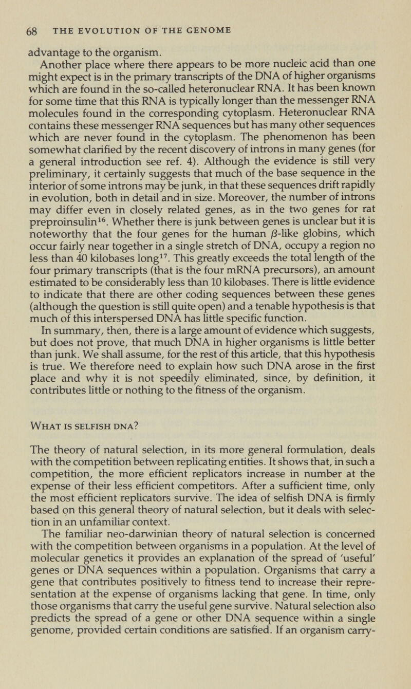 68 the evolution of the genome advantage to the organism. Another place where there appears to be more nucleic acid than one might expect is in the primary transcripts of the DNA of higher organisms which are found in the so-called heteronuclear RNA. It has been known for some time that this RNA is typically longer than the messenger RNA molecules found in the corresponding cytoplasm. Heteronuclear RNA contains these messenger RNA sequences but has many other sequences which are never found in the cytoplasm. The phenomenon has been somewhat clarified by the recent discovery of introns in many genes (for a general introduction see ref. 4). Although the evidence is stiU very preliminary, it certainly suggests that much of the base sequence in the interior of some introns may be junk, in that these sequences drift rapidly in evolution, both in detail and in size. Moreover, the number of introns may differ even in closely related genes, as in the two genes for rat preproinsulin^^. Whether there is junk between genes is unclear but it is noteworthy that the four genes for the human /3-like globins, which occur fairly near together in a single stretch of DNA, occupy a region no less than 40 kilobases long^''. This greatly exceeds the total length of the four primary transcripts (that is the four mRNA precursors), an amount estimated to be considerably less than 10 kilobases. There is little evidence to indicate that there are other coding sequences between these genes (although the question is still quite open) and a tenable hypothesis is that much of this interspersed DNA has little specific function. In summary, then, there is a large amount of evidence which suggests, but does not prove, that much DNA in higher organisms is little better than junk. We shall assume, for the rest of this article, that this hypothesis is true. We therefore need to explain how such DNA arose in the first place and why it is not speedily eliminated, since, by definition, it contributes little or nothing to the fitness of the organism. What is selfish dna? The theory of natural selection, in its more general formulation, deals with the competition between replicating entities. It shows that, in such a competition, the more efficient replicators increase in number at the expense of their less efficient competitors. After a sufficient time, only the most efficient replicators survive. The idea of selfish DNA is firmly based on this general theory of natural selection, but it deals with selec¬ tion in an unfamiliar context. The familiar neo-darwinian theory of natural selection is concerned with the competition between organisms in a population. At the level of molecular genetics it provides an explanation of the spread of 'useful' genes or DNA sequences within a population. Organisms that carry a gene that contributes positively to fitness tend to increase their repre¬ sentation at the expense of organisms lacking that gene. In time, only those organisms that carry the useful gene survive. Natural selection also predicts the spread of a gene or other DNA sequence within a single genome, provided certain conditions are satisfied. If an organism carry-