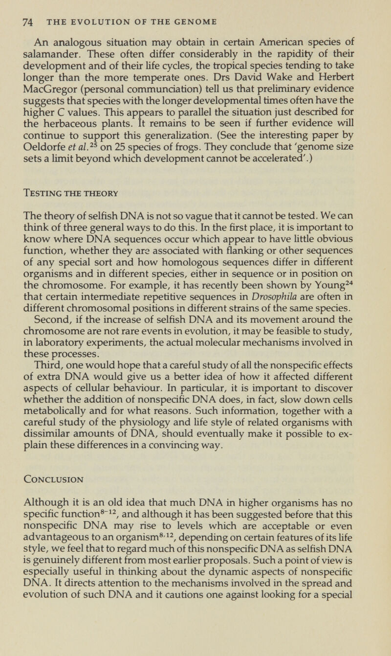 74 the evolution of the genome An analogous situation may obtain in certain American species of salamander. These often differ considerably in the rapidity of their development and of their life cycles, the tropical species tending to take longer than the more temperate ones. Drs David Wake and Herbert MacGregor (personal communciation) tell us that preliminary evidence suggests that species with the longer developmental times often have the higher С values. This appears to parallel the situation just described for the herbaceous plants. It remains to be seen if further evidence will continue to suppюrt this generalization. (See the interesting paper by Oeldorfe et al.^^ on 25 species of frogs. They conclude that 'genome size sets a limit beyond which development cannot be accelerated'.) Testing the theory The theory of selfish DNA is not so vague that it cannot be tested. We can think of three general ways to do this. In the first place, it is important to know where DNA sequences occur which appear to have little obvious function, whether they aro associated with flanking or other sequences of any special sort and how homologous sequences differ in different organisms and in different species, either in sequence or in position on the chromosome. For example, it has recently been shown by Young^'^ that certain intermediate repetitive sequences in Drosophila are often in different chromosomal positions in different strains of the same species. Second, if the increase of selfish DNA and its movement around the chromosome are not rare events in evolution, it may be feasible to study, in laboratory experiments, the actual molecular mechanisms involved in these processes. Third, one would hope that a careful study of aU the nonspecific effects of extra DNA would give us a better idea of how it affected different aspects of cellular behaviour. In particular, it is important to discover whether the addition of nonspecific DNA does, in fact, slow down cells metabolically and for what reasons. Such information, together with a careful study of the physiology and life style of related organisms with dissimilar amounts of DNA, should eventually make it possible to ex¬ plain these differences in a convincing way. Conclusion Although it is an old idea that much DNA in higher organisms has no specific function®^^, and although it has been suggested before that this nonspecific DNA may rise to levels which are acceptable or even advantageous to an organism®'^2, depending on certain features of its life style, we feel that to regard much of this nonspecific DNA as selfish DNA is genuinely different from most earlier proposals. Such a point of view is especially useful in thinking about the dynamic aspects of nonspecific DNA. It directs attention to the mechanisms involved in the spread and evolution of such DNA and it cautions one against looking for a special