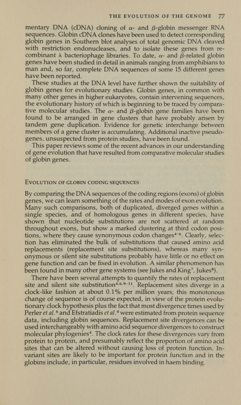 the evolution of the genome 77 mentary DNA (cDNA) cloning of a- and j8-globin messenger RNA sequences. Globin cDNA clones have been used to detect corresponding globin genes in Southern blot analyses of total genomic DNA cleaved with restriction endonucleases, and to isolate these genes from re¬ combinant Л. bacteriophage libraries. To date, a- and /3-related globin genes have been studied in detail in animals ranging from amphibians to man and, so far, complete DNA sequences of some 15 different genes have been reported. These studies at the DNA level have further shown the suitability of globin genes for evolutionary studies. Globin genes, in common with many other genes in higher eukaryotes, contain intervening sequences, the evolutionary history of which is beginning to be traced by compara¬ tive molecular studies. The a- and /3-globin gene families have been found to be arranged in gene clusters that have probably arisen by tandem gene duplication. Evidence for genetic interchange between members of a gene cluster is accumulating. Additional inactive pseudo- genes, unsuspected from protein studies, have been found. This paper reviews some of the recent advances in our understanding of gene evolution that have resulted from comparative molecular studies of globin genes. Evolution of globin coding sequences By comparing the DNA sequences of the coding regions (exons) of globin genes, we can leam something of the rates and modes of exon evolution. Many such comparisons, both of duplicated, diverged genes within a single species, and of homologous genes in different species, have shown that nucleotide substitutions are not scattered at random throughout exons, but show a marked clustering at third codon posi¬ tions, where they cause synonymous codon changes'*^. Clearly, selec¬ tion has eliminated the bulk of substitutions that caused amino acid replacements (replacement site substitutions), whereas many syn¬ onymous or silent site substitutions probably have littie or no effect on gene function and can be fixed in evolution. A similar phenomenon has been found in many other gene systems (see Jukes and King', Jukes®). There have been several attempts to quantify the rates of replacement site and silent site substitution'*-^'^. Replacement sites diverge in a clock-like fashion at about 0.1% per million years; this monotonous change of sequence is of course expected, in view of the protein evolu¬ tionary clock hypothesis plus the fact that most divergence times used by Perler et al. ^ and Efstratiadis et al^ were estimated from protein sequence data, including globin sequences. Replacement site divergences can be used interchangeably with amino acid sequence divergences to construct molecular phylogenies*. The clock rates for these divergences vary from protein to protein, and presumably reflect the proportion of amino acid sites that can be altered without causing loss of protein function. In¬ variant sites are likely to be important for protein function and in the globins include, in particular, residues involved in haem binding.