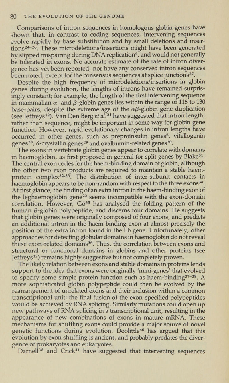 80 THE EVOLUTION OF THE GENOME Comparisons of intron sequences in homologous globin genes have shown that, in contrast to coding sequences, intervening sequences evolve rapidly by base substitution and by small deletions and inser- tions^*^^. These microdeletions/insertions might have been generated by slipped mispairing during DNA replication'*, and would not generally be tolerated in exons. No accurate estimate of the rate of intron diver¬ gence has yet been reported, nor have any conserved intron sequences been noted, except for the consensus sequences at splice junctions^'. Despite the high frequency of microdeletions/insertions in globin genes during evolution, the lengths of introns have remained surpris¬ ingly constant; for example, the length of the first intervening sequence in mammalian a- and /3-globin genes lies within the range of 116 to 130 base-pairs, despite the extreme age of the a/3-globin gene duplication (see Jeffreys^^). Van Den Berg et have suggested that intron length, rather than sequence, might be important in some way for globin gene function. However, rapid evolutionary changes in intron lengths have occurred in other genes, such as preproinsulin genes^, vitellogenin genes^®, ô-crystallin genes^^ and ovalbumin-related genes^°. The exons in vertebrate globin genes appear to correlate with domains in haemoglobin, as first proposed in general for split genes by Blake^^ The central exon codes for the haem-binding domain of globin, although the other two exon products are required to maintain a stable haem- protein complex^^'^^. The distribution of inter-subunit contacts in haemoglobin appears to be non-random with respect to the three exons^. At first glance, the finding of an extra intron in the haem-binding exon of the leghaemoglobin gene^^ seems incompatible with the exon-domain correlation. However, has analysed the folding pattern of the human /8-globin polypeptide, and discerns four domains. He suggests that globin genes were originally composed of four exons, and predicts an additional intron in the haem-binding exon at almost precisely the position of the extra intron found in the Lb gene. Unfortunately, other approaches for detecting globular domains in haemoglobin do not reveal these exon-related domains^^. Thus, the correlation between exons and structural or functional domains in globins and other proteins (see Jeffreys^^) remains highly suggestive but not completely proven. The likely relation between exons and stable domains in proteins lends support to the idea that exons were originally 'mini-genes' that evolved to specify some simple protein function such as haem-binding^'^'. A more sophisticated globin polypeptide could then be evolved by the rearrangement of unrelated exons and their inclusion within a common transcriptional unit; the final fusion of the exon-specified polypeptides would be achieved by RNA splicing. Similarly mutations could open up new pathways of RNA splicing in a transcriptional unit, resulting in the appearance of new combinations of exons in mature mRNA. These mechanisms for shuffling exons could provide a major source of novel genetic functions during evolution. Doolittle has argued that this evolution by exon shuffling is ancient, and probably predates the diver¬ gence of prokaryotes and eukaryotes. DamelP® and Crick'*^ have suggested that intervening sequences