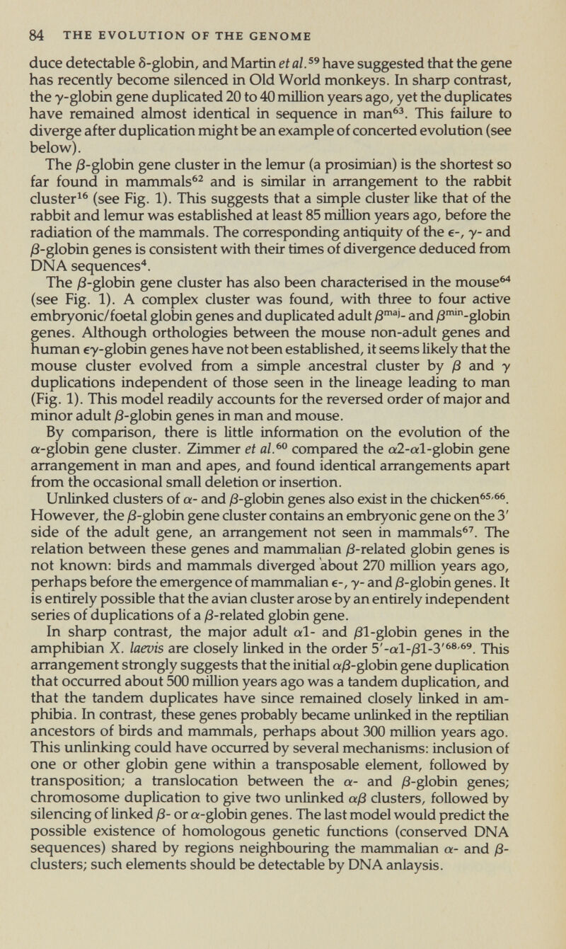 84 THE EVOLUTION OF THE GENOME duce detectable S-globin, and Martin et al. have suggested that the gene has recently become silenced in Old World monkeys. In sharp contrast, the y-globin gene duplicated 20 to 40 million years ago, yet the duplicates have remained almost identical in sequence in man^^. This failure to diverge after duplication might be an example of concerted evolution (see below). The /3-globin gene cluster in the lemur (a prosimian) is the shortest so far found in mammals^^ and is similar in arrangement to the rabbit cluster^^ (see Fig. 1). This suggests that a simple cluster like that of the rabbit and lemur was established at least 85 million years ago, before the radiation of the mammals. The corresponding antiquity of the e-, y- and /З-globin genes is consistent with their times of divergence deduced from DNA sequences'*. The j8-globin gene cluster has also been characterised in the mouse^ (see Fig. 1). A complex cluster was found, with three to four active embryonic/foetal globin genes and duplicated adult and /3™-globin genes. Although orthologies between the mouse non-adult genes and human ey-globin genes have not been established, it seems likely that the mouse cluster evolved from a simple ancestral cluster by ß and у duplicahons independent of those seen in the lineage leading to man (Fig. 1). This model readily accounts for the reversed order of major and minor adult /3-globin genes in man and mouse. By comparison, there is little information on the evolution of the a-globin gene cluster. Zirrvmer et al.^^ compared the a2-al-globin gene arrangement in man and apes, and found identical arrangements apart from the occasional small deletion or insertion. Urüinked clusters of a- and yS-globin genes also exist in the chicken^®-^^. However, the /3-globin gene cluster contains an embryonic gene on the 3' side of the adult gene, an arrangement not seen in mammals^'. The relation between these genes and mammalian /3-related globin genes is not known: birds and mammals diverged about 270 million years ago, perhaps before the emergence of mammaUan e-, у- and )8-globin genes. It is entirely possible that the avian cluster arose by an entirely independent series of duplications of a j8-related globin gene. In sharp contrast, the major adult al- and /31-globin genes in the amphibian X. laevis are closely linked in the order This arrangement strongly suggests that the initial a/3-globin gene duplication that occurred about 500 million years ago was a tandem duplication, and that the tandem duplicates have since remained closely Unked in am¬ phibia. In contrast, these genes probably became unlinked in the reptilian ancestors of birds and mammals, perhaps about 300 million years ago. This unlinking could have occurred by several mechanisms: inclusion of one or other globin gene within a transposable element, followed by transposition; a translocation between the a- and yS-globin genes; chromosome duplication to give two unlinked aß clusters, followed by silencing of linked ß- or a-globin genes. The last model would predict the possible existence of homologous genetic functions (conserved DNA sequences) shared by regions neighbouring the mammalian a- and ß- clusters; such elements should be detectable by DNA anlaysis.