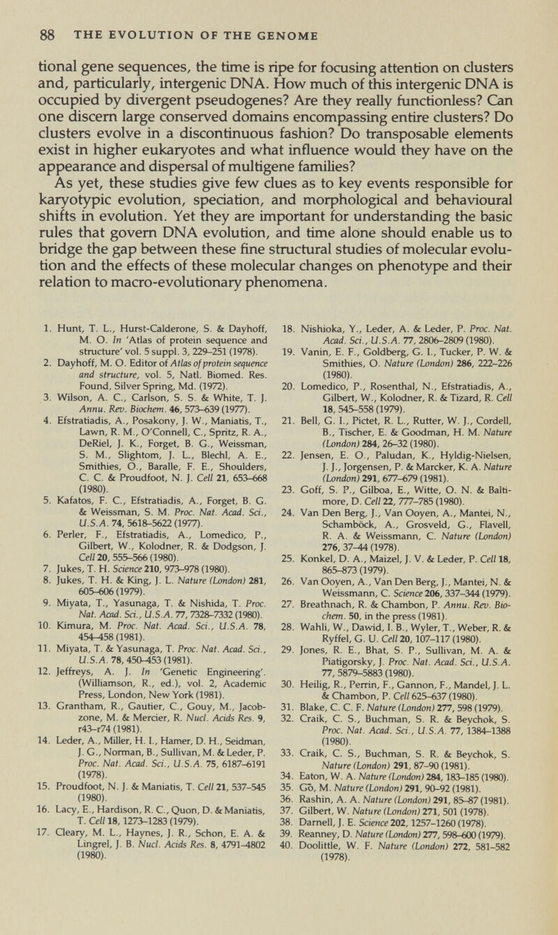 88 THE EVOLUTION OF THE GENOME tional gene sequences, the time is ripe for focusing attention on clusters and, particularly, intergenic DNA. How much of this intergeruc DNA is occupied by divergent pseudogenes? Are they really functionless? Can one discern large conserved domains encompassing entire clusters? Do clusters evolve in a discontinuous fashion? Do transposable elements exist in higher eukaryotes and what influence would they have on the appearance and dispersal of multigene families? As yet, these studies give few clues as to key events responsible for karyotypic evolution, speciation, and morphological and behavioural shifts in evolution. Yet they are important for understanding the basic rules that govern DNA evolution, and time alone should enable us to bridge the gap between these fine structural studies of molecular evolu¬ tion and the effects of these molecular changes on phenotype and their relation to macro-evolutionary phenomena. 1. Hunt, T. L., Hurst-Calderone, S. & Dayhoff, M. O. In 'Atlas of protein sequence and structure' vol. 5 suppl. 3, 229-251 (1978). 2. Dayhoff, M. O. Editor of Atlas of protein sequence and structure, vol. 5, Natl. Biomed. Res. Found, Silver Spring, Md. (1972). 3. Wilson, A. C., Carlson, S. S. & White, T. J. Annu. Rev. Biochem. 46, 573-639 (1977). 4. Efstratiadis, A., Posakony, J. W., Maniatis, T., Lawn, R. M., O'Connell, C., Spritz, R. A., DeRiel, J. K., Forget, B. G., Weissman, S. M., Slightom, J. L., Biechi, A. E., Smithies, O., Baralle, F. E., Shoulders, C. C. & Proudfoot, N. J. Cell 21, 653-668 (1980). 5. Kafatos, F. C., Efstratiadis, A., Forget, B. G. & Weissman, S. M. Proc. Nat. Acad. Sci., U.S.A. 74, 5618-5622 (1977). 6. Perler, F., Efstratiadis, A., Lomedico, P., Gilbert, W., Kolodner, R. & Dodgson, J. Cell 20, 555-566 (1980). 7. Jukes, T. H. Science 210, 973-978 (1980). 8. Jukes, T. H. & King, J. L. Nature (London) 281, 605-606(1979). 9. Miyata, T., Yasunaga, T. & Nishida, T. Proc. Nat. Acad. Sri., U.S.A. 77, 7328-7332 (1980). 10. Ютига, M. Proc. Nat. Acad. Sci., U.S.A. 78, 454-158 (1981). 11. Miyata, T. & Yasunaga, T. Proc. Nat. Acad. Sci., U.S.Л. 78,450^53(1981). 12. Jeffreys, A. J. In 'Genetic Engineering'. (Williamson, R., ed.), vol. 2, Academic Press, London, New York (1981). 13. Grantham, R., Gautier, С., Gouy, M., Jacob¬ zone, M. & Mercier, R. Nucl. Acids Res. 9, г43-г74 (1981). 14. Leder, A., Miller, H. I., Hamer, D. H., Seidman, J. G., Norman, В., Sullivan, M. & Leder, P. Proc. Nat. Acad. Sci., U.S.A. 75, 6187-6191 (1978). 15. Proudfoot, N. J. & ManiaHs, T. Celi 21, 537-545 (1980). 16. Lacy, E., Hardison, R. C., Quon, D. &Maniahs, T. Celi 18,1273-1283 (1979). 17. Qeary, M. L., Haynes, J. R., Schon, E. A. & Lingrel, J. B. Nucl. Acids Res. 8, 4791^802 (1980). 18. Nishioka, Y., Leder, A. & Leder, P. Proc. Nat. Acad. Sci., U.S.A. TJ, 2806-2809(1980). 19. Vanin, E. F., Goldberg, G. 1., Tucker, P. W. & Smithies, O. Nature (London) 286, 222-226 (1980). 20. Lomedico, P., Rosenthal, N., Efstrahadis, A., Gilbert, W., Kolodner, R. & Tizard, R. Cell 18, 545-558 (1979). 21. Bell, G. I., Pictet, R. L., Rutter, W. J., Cordell, В., Tischer, E. & Goodman, H. M. Nature (London) 284, 26-32 (1980). 22. Jensen, E. О., Paludan, К., Hyldig-Nielsen, J. J., Jorgensen, P. & Marcker, К. A. Nature (London) 291, 677-679 (1981). 23. Goff, S. P., Gilboa, E., Witte, О. N. & Balti¬ more, D. Cell 22, 777-795 (1980). 24. Van Den Berg, J., Van Ooyen, A., Mantei, N., Schambock, A., Grosveld, G., Flavell, R. A. & Weissmann, С. Nature (London) 276, 37-44 (1978). 25. Konkel, D. A., Maizel, J. V. & Leder, P. Cell 18, 865-873 (1979). 26. Van Ooyen, A., Van Den Berg, J., Mantei, N. & Weissmann, С. Science 206, 337-344 (1979). 27. Breathnach, R. & Chambón, P. Annu. Rev. Bio¬ chem. 50, in the press (1981). 28. Wahli, W., Dawid, 1. В., Wyler, T., Weber, R. & Ryffel, G. и. Cell 20,107-117 (1980). 29. Jones, R. E., Bhat, S. P., Sullivan, M. A. & Piatigorsky, J. Proc. Nat. Acad. Sci., U.S.A. 77, 5879^5883 (1980). 30. Heilig, R., Perrin, F., Gannon, F., Mandel, J. L. & Chambón, P. Cell 625-637 (1980). 31. Blake, C. C. F. Nature (London) 277, 598 (1979). 32. Craik, C. S., Buchman, S. R. & Beychok, S. Proc. Nat. Acad. Sci., U.S.A. 77, 1384-1388 (1980). 33. Craik, С. S., Buchman, S. R. & Beychok, S. Nature (London) 291, 87-90 (1981). 34. Eaton, W. A. Nature (London) 284,183-185 (1980). 35. Go, M. Nature (London) 291, 90-92 (1981). 36. Rashin, A. A. Nature (London) 291, 85-87 (1981). 37. Gilbert, W. Nature (London) 271, 501 (1978). 38. Darnell, J. E. Science 202,1257-1260 (1978). 39. Reanney, D. Nature (London) 1П, 598-600 (1979). 40. Doolittle, W. F. Nature (London) 272, 581-582 (1978).