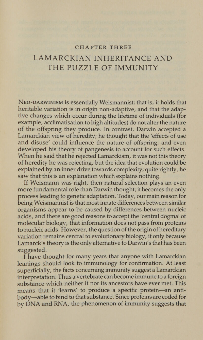 CHAPTER THREE LAMARCKIAN INHERITANCE AND THE PUZZLE OF IMMUNITY Neo-darwinism is essentially Weismannist; that is, it holds that heritable variation is in origin non-adaptive, and that the adap¬ tive changes which occur duriлg the lifetime of individuals (for example, acclimatisation to high altitudes) do not alter the nature of the offspring they produce. In contrast, Darwin accepted a Lamarckian view of heredity; he thought that the 'effects of use and disuse' could influence the nature of offspring, and even developed his theory of pangenesis to account for such effects. When he said that he rejected Lamarckism, it was not this theory of heredity he was rejecting, but the idea that evolution could be explained by an inner drive towards complexity; quite rightly, he saw that this is an explanation which explains nothing. If Weismann was right, then natural selection plays an even more fundamental role than Darwin thought; it becomes the only process leading to genetic adaptation. Today, our main reason for being Weismannist is that most innate differences between similar organisms appear to be caused by differences between nucleic acids, and there are good reasons to accept the 'central dogma' of molecular biology, that information does not pass from proteins to nucleic acids. However, the question of the origin of hereditary variation remains central to evolutionary biology, if only because Lamarck's theory is the only alternative to Darwin's that has been suggested. I have thought for many years that anyone with Lamarckian leanings should look to immimology for confirmation. At least superficially, the facts concerning immunity suggest a Lamarckian interpretation. Thus a vertebrate can become immune to a foreign substance which neither it nor its ancestors have ever met. This means that it 'learns' to produce a specific protein—an anti¬ body—able to bind to that substance. Since proteins are coded for by DNA and RNA, the phenomenon of immunity suggests that