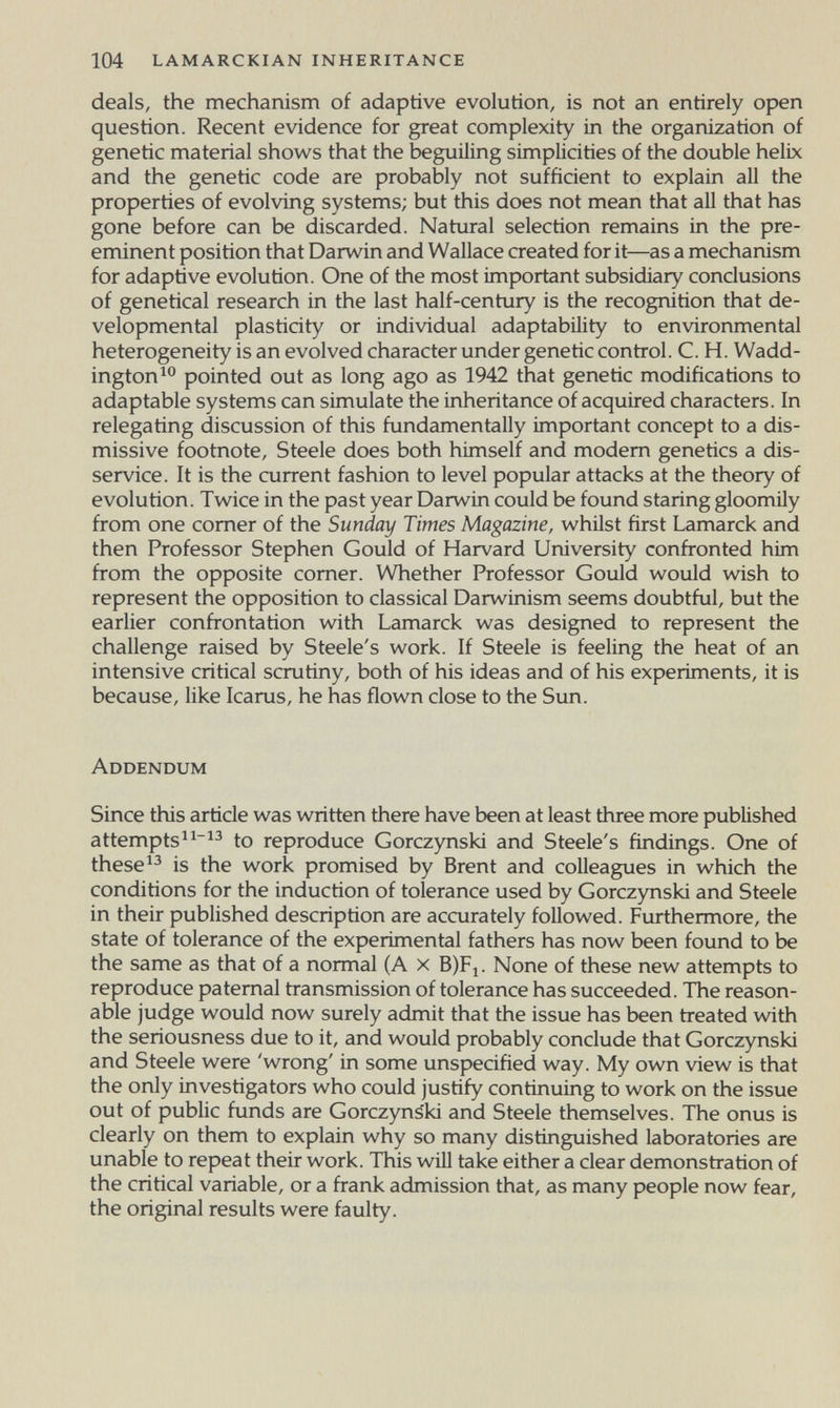 104 lamarckian inheritance deals, the mechanism of adaptive evolution, is not an entirely open question. Recent evidence for great complexity in the organization of genetic material shows that the beguiling simplicities of the double helix and the genetic code are probably not sufficient to explain all the properties of evolving systems; but this does not mean that all that has gone before can be discarded. Natural selection remains in the pre¬ eminent position that Darwin and Wallace created for it—as a mechanism for adaptive evolution. One of the most important subsidiary conclusions of genetical research in the last half-century is the recognition that de¬ velopmental plasticity or individual adaptability to environmental heterogeneity is an evolved character under genetic control. C. H. Wadd- ington^® pointed out as long ago as 1942 that genetic modifications to adaptable systems can simulate the inheritance of acquired characters. In relegating discussion of this fundamentally important concept to a dis¬ missive footnote, Steele does both himself and modern genetics a dis¬ service. It is the current fashion to level popular attacks at the theory of evolution. Twice in the past year Darwin could be found staring gloomily from one corner of the Sunday Times Magazine, whilst first Lamarck and then Professor Stephen Gould of Harvard University confronted him from the opposite comer. Whether Professor Gould would wish to represent the opposition to classical Darwinism seems doubtful, but the earlier confrontation with Lamarck was designed to represent the challenge raised by Steele's work. If Steele is feeling the heat of an intensive critical scrutiny, both of his ideas and of his experiments, it is because, like Icarus, he has flown close to the Sun. Addendum Since this article was written there have been at least three more published attempts^^ to reproduce Gorczynski and Steele's findings. One of theseis the work promised by Brent and colleagues in which the conditions for the induction of tolerance used by Gorczynski and Steele in their published description are accurately followed. Furthermore, the state of tolerance of the experimental fathers has now been found to be the same as that of a normal (A x B)Fi. None of these new attempts to reproduce paternal transmission of tolerance has succeeded. The reason¬ able judge would now surely admit that the issue has been treated with the seriousness due to it, and would probably conclude that Gorczynski and Steele were 'wrong' in some unspecified way. My own view is that the only investigators who could justify continuing to work on the issue out of public funds are Gorczyns'ki and Steele themselves. The onus is clearly on them to explain why so many distinguished laboratories are unable to repeat their work. This will take either a clear demonstration of the critical variable, or a frank admission that, as many people now fear, the original results were faulty.