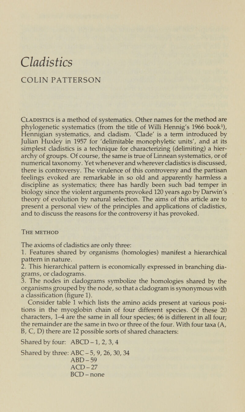 Ciadistics COLIN PATTERSON Cladistics is a method of systematics. Other names for the method are phylogenetic systematics (from the title of Willi Hennig's 1966 book^), Hennigian systematics, and cladism. 'Clade' is a term introduced by Julian Huxley in 1957 for 'delimitable monophyletic units', and at its simplest cladistics is a technique for characterizing (delimiting) a hier¬ archy of groups. Of course, the same is true of Linnean systematics, or of numerical taxonomy. Yet whenever and wherever cladistics is discussed, there is controversy. The virulence of this controversy and the partisan feelings evoked are remarkable in so old and apparently harmless a discipline as systematics; there has hardly been such bad temper in biology since the violent argiiments provoked 120 years ago by Darwin's theory of evolution by natural selection. The aims of this article are to present a personal view of the principles and applications of cladistics, and to discuss the reasons for the controversy it has provoked. The method The axioms of cladistics are only three: 1. Features shared by organisms (homologies) manifest a hierarchical pattern in nature. 2. This hierarchical pattern is economically expressed in branching dia¬ grams, or cladograms. 3. The nodes in cladograms symbolize the homologies shared by the organisms grouped by the node, so that a cladogram is synonymous with a classification (figure 1). Consider table 1 which lists the amino acids present at various posi¬ tions in the myoglobin chain of four different species. Of these 20 characters, 1-Л are the same in all four species; 66 is different in all four; the remainder are the same in two or three of the four. With four taxa (A, B, C, D) there are 12 possible sorts of shared characters: Shared by four: ABCD -1, 2, 3, 4 Shared by three: ABC - 5, 9, 26,30, 34 ABD-59 ACD-27 BCD - none