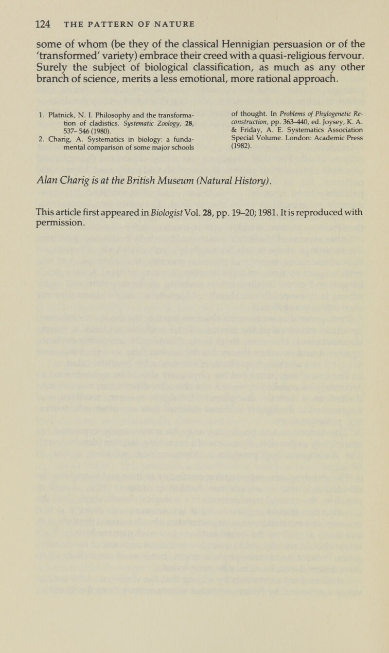 124 THE PATTERN OF NATURE some of whom (be they of the classical Hennigian persuasion or of the 'transformed' variety) embrace their creed with a quasi-religious fervour. Surely the subject of biological classification, as much as any other branch of science, merits a less emotional, more rational approach. 1. Platnick, N. I. Philosophy and the transforma¬ tion of cladistics. Systematic Zoology, 28, 537-546(1980). 2. Chang, A. Systematics in biology: a funda¬ mental comparison of some major schools of thought. In Problems of Phylogenetic Re¬ construction, pp. 363-440, ed. joysey, K. A. & Friday, A. E. Systematics Association Special Volume. London: Academic Press (1982). Alan Charig is at the British Museum (Natural History). This article first appeared in BiologistWol. 28, pp. 19-20; 1981. It is reproduced with permission.