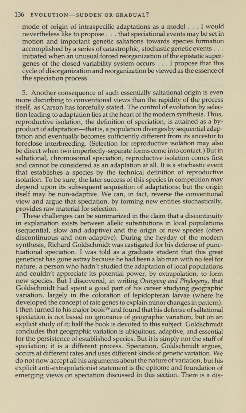 136 EVOLUTION—SUDDEN OR GRADUAL? mode of origin of intraspedfic adaptations as a model ... I would nevertheless like to propose . . . that spedational events may be set in motion and important genetic saltations towards spedes formation accomplished by a series of catastrophic, stochastic genetic events . . . initiated when an unusual forced reorganization of the epistatic super- genes of the closed variability system occurs ... I propose that this cycle of disorganization and reorganization be viewed as the essence of the spedation process. 5. Another consequence of such essentially saltational origin is even more disturbing to conventional views than the rapidity of the process itself, as Carson has forcefully stated. The control of evolution by selec¬ tion leading to adaptation lies at the heart of the modem synthesis. Thus, reproductive isolation, the definition of spedation, is attained as a by¬ product of adaptation—that is, a population diverges by sequential adap¬ tation and eventually becomes suffidently different from its ancestor to foreclose interbreeding. (Selection for reproductive isolation may also be direct when two imperfectly-separate forms come into contact.) But in saltational, chromosomal spedation, reproductive isolation comes first and cannot be considered as an adaptation at all. It is a stochastic event that establishes a species by the technical definition of reproductive isolation. To be sure, the later success of this species in competition may depend upon its subsequent acquisition of adaptations; but the origin itself may be non-adaptive. We can, in fact, reverse the conventional view and argue that speciation, by forming new entities stochastically, provides raw material for selection. These challenges can be summarized in the claim that a discontinuity in explanation exists between allelic substitutions in local populations (sequential, slow and adaptive) and the origin of new spedes (often discontinuous and non-adaptive). During the heyday of the modem synthesis, Richard Goldschmidt was castigated for his defense of punc- tuational spedation. I was told as a graduate student that this great genetidst has gone astray because he had been a lab man with no feel for nature, a person who hadn't studied the adaptation of local populations and couldn't appredate its potential power, by extrapolation, to form new species. But I discovered, in writing Ontogeny and Phylogeny, that Goldschmidt had spent a good part of his career studying geographic variation, largely in the coloration of lepidopteran larvae (where he developed the concept of rate genes to explain minor changes in pattern). I then turned to his major book^^ and found that his defense of saltational speciation is not based on ignorance of geographic variation, but on an explidt study of it; half the book is devoted to this subject. Goldschmidt concludes that geographic variation is ubiquitous, adaptive, and essential for the persistence of established species. But it is simply not the stuff of spedation; it is a different process. Speciation, Goldschmidt argues, occurs at different rates and uses different kinds of genetic variation. We do not now accept all his arguments about the nature of variation, but his explidt anti-extrapolationist statement is the epitome and foundation of emerging views on spedation discussed in this section. There is a dis-
