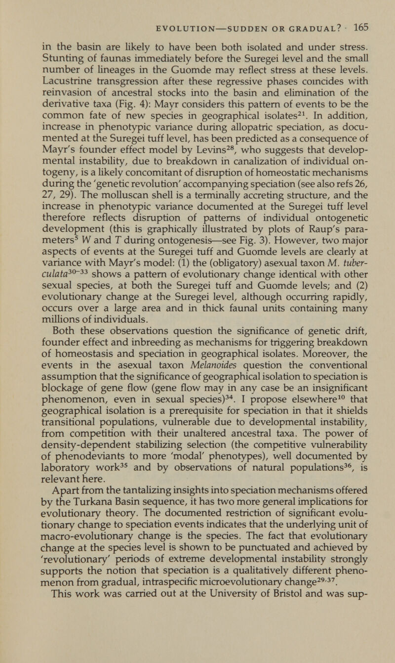 EVOLUTION—SUDDEN OR GRADUAL? 165 in the basin are likely to have been both isolated and under stress. Stuntìng of faunas immediately before the Suregei level and the small number of lineages in the Guomde may reflect stress at these levels. Lacustrine transgression after these regressive phases coincides with reinvasion of ancestral stocks into the basin and elimination of the derivative taxa (Fig. 4): Mayr considers this pattern of events to be the common fate of new species in geographical isolates^4 In addition, increase in phenotypic variance during allopatric speciation, as docu¬ mented at the Suregei tuff level, has been predicted as a consequence of Mayr's founder effect model by Levins^®, who suggests that develop¬ mental instability, due to breakdown in canalization of individual on¬ togeny, is a likely concomitant of disruption of homeostatic mechanisms during the 'genetic revolution' accompanying speciation (see also refs 26, 27, 29). The molluscan shell is a terminally accreting structure, and the increase in phenotypic variance documented at the Suregei tuff level therefore reflects disruption of patterns of individual ontogenetic development (this is graphically illustrated by plots of Raup's para¬ meters^ W and T during ontogenesis—see Fig. 3). However, two major aspects of events at the Suregei tuff and Guomde levels are clearly at variance with Mayr's model: (1) the (obligatory) asexual taxon M. tuber- culata^^^^ shows a pattern of evolutionary change identical with other sexual species, at both the Suregei tuff and Guomde levels; and (2) evolutionary change at the Suregei level, although occurring rapidly, occurs over a large area and in thick faunal units containing many millions of individuals. Both these observations question the significance of genetic drift, founder effect and inbreeding as mechanisms for triggering breakdown of homeostasis and speciation in geographical isolates. Moreover, the events in the asexual taxon Melanoides question the conventional assumption that the significance of geographical isolation to speciation is blockage of gene flow (gene flow may in any case be an insignificant phenomenon, even in sexual species)^''. I propose elsewhere^ that geographical isolation is a prerequisite for speciation in that it shields transitional populations, vulnerable due to developmental instability, from competition with their unaltered ancestral taxa. The power of density-dependent stabilizing selection (the competitive vulnerability of phenodeviants to more 'modal' phenotypes), well documented by laboratory work^® and by observations of natural populations^^, is relevant here. Apart from the tantalizing insights into speciation mechanisms offered by the Turkana Basin sequence, it has two more general implications for evolutionary theory. The documented restriction of significant evolu¬ tionary change to speciation events indicates that the underlying unit of macro-evolutionary change is the species. The fact that evolutionary change at the species level is shown to be punctuated and achieved by 'revolutionary' periods of extreme developmental instability strongly supports the notion that speciation is a qualitatively different pheno¬ menon from gradual, intraspecific microevolutionary change^^'^^. This work was carried out at the University of Bristol and was sup-