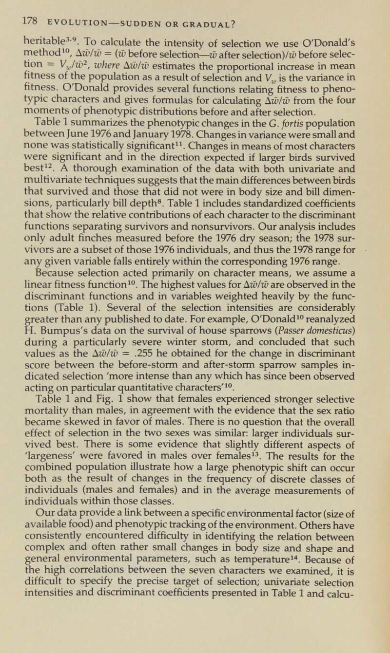 178 EVOLUTION SUDDEN OR GRADUAL? heritable^'^. To calculate the intensity of selection we use O'Donald's methodДш/ш = (ш before selection—w after selection)/^ before selec¬ tion = where ^iv/w estimates the proportional increase in mean fitness of the population as a result of selecrion and V„, is the variance in fitness. O'Donald provides several functions relating fitness to pheno- typic characters and gives formulas for calculating A.w/iu from the four moments of phenotypic distribufions before and after selection. Table 1 summarizes the phenotypic changes in the G. fortis population between June 1976 and January 1978. Changes in variance were small and none was statistically significant^^ Changes in means of most characters were significant and in the direction expected if larger birds survived best^^. A thorough examination of the data with both univariate and multivariate techniques suggests that the main differences between birds that survived and those that did not were in body size and bill dimen¬ sions, particularly bill depth®. Table 1 includes standardized coefficients that show the relative contributions of each character to the discriminant functions separating survivors and nonsurvivors. Our analysis includes only adult finches measured before the 1976 dry season; the 1978 sur¬ vivors are a subset of those 1976 individuals, and thus the 1978 range for any given variable falls entirely within the corresponding 1976 range. Because selection acted primarily on character means, we assume a linear fitness function^. The highest values for ¿iw/w are observed in the discriminant functions and in variables weighted heavily by the func¬ tions (Table 1). Several of the selection intensities are considerably greater than any published to date. For example, O'Donald^ reanalyzed H. Bumpus's data on the survival of house sparrows (Passer domesticus) during a particularly severe winter storm, and concluded that such values as the àw/w = .255 he obtained for the change in discriminant score between the before-storm and after-storm sparrow samples in¬ dicated selection 'more intense than any which has since been observed acting on particular quantitative characters'^. Table 1 and Fig. 1 show that females experienced stronger selective mortality than males, in agreement with the evidence that the sex ratio became skewed in favor of males. There is no question that the overall effect of selection in the two sexes was similar: larger individuals sur¬ vived best. There is some evidence that slightiy different aspects of 'largeness' were favored in males over females The results for the combined population illustrate how a large phenotypic shift can occur both as the result of changes in the frequency of discrete classes of individuals (males and females) and in the average measurements of individuals within those classes. Our data provide a link between a specific environmental factor (size of available food) and phenotypic tracking of the environment. Others have consistently encountered difficulty in identifjdng the relation between complex and often rather small changes in body size and shape and general environmental parameters, such as temperaturei''. Because of the high correlations between the seven characters we examined, it is difficult to specify the precise target of selection; univariate selection intensities and discriminant coefficients presented in Table 1 and calcu-