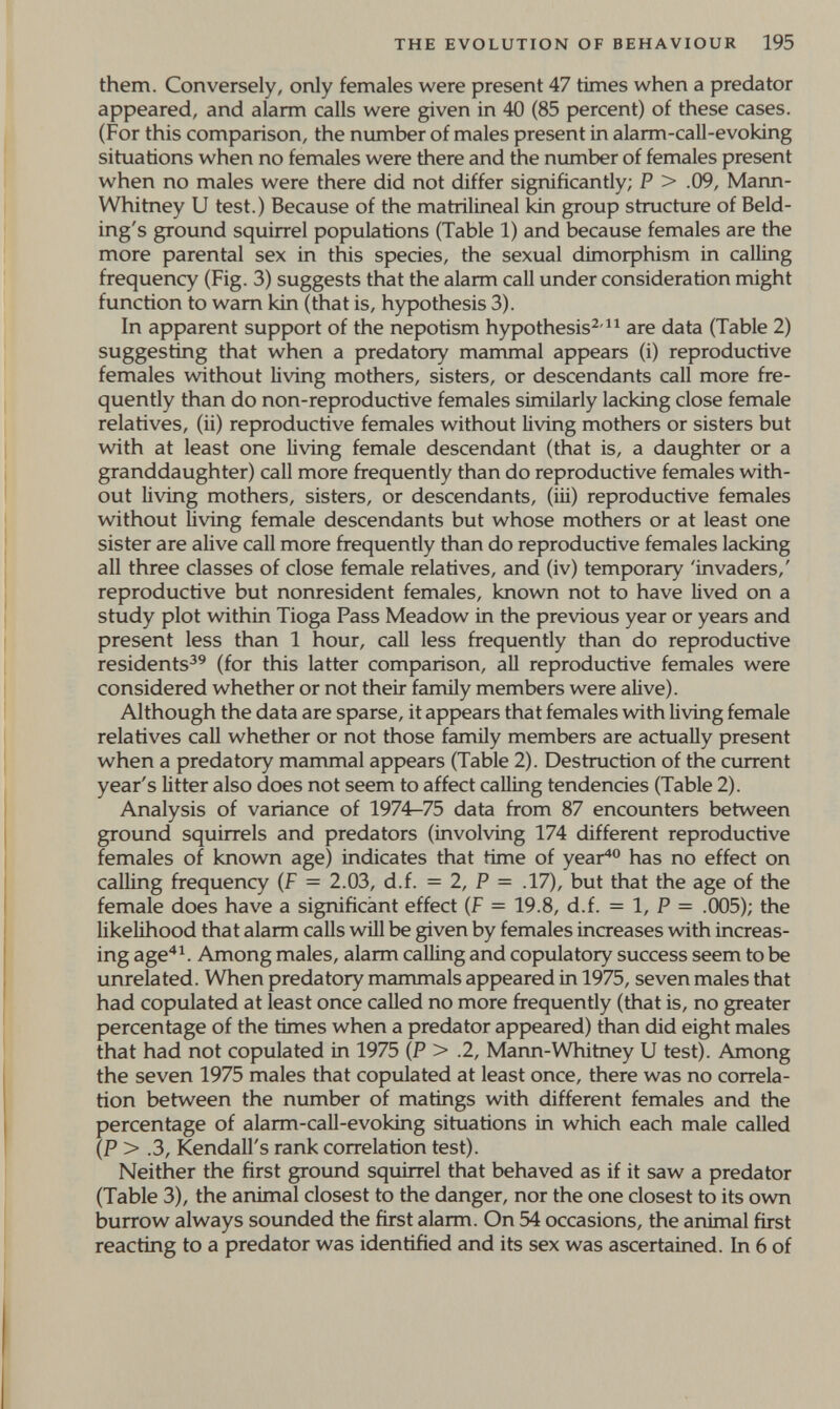 THE EVOLUTION OF BEHAVIOUR 195 them. Conversely, only females were present 47 times when a predator appeared, and alarm calls were given in 40 (85 percent) of these cases. (For this comparison, the number of males present in alarm-call-evoking situations when no females were there and Üie number of females present when no males were there did not differ significantly; P > .09, Mann- Whitney и test.) Because of the matrilineal Idn group structure of Beld- ing's ground squirrel populations (Table 1) and because females are the more parental sex in this species, the sexual dimorphism in calling frequency (Fig. 3) suggests that the alarm call under consideration might function to warn kin (that is, hypothesis 3). In apparent support of the nepotism hypothesis^-are data (Table 2) suggesting that when a predatory mammal appears (i) reproductive females without living mothers, sisters, or descendants call more fre¬ quently than do non-reproductive females similarly lacking close female relatives, (ii) reproductive females without living mothers or sisters but with at least one living female descendant (that is, a daughter or a granddaughter) call more frequently than do reproductive females with¬ out living mothers, sisters, or descendants, (iii) reproductive females without living female descendants but whose mothers or at least one sister are alive call more frequently than do reproductive females lacking all three classes of close female relatives, and (iv) temporary 'invaders,' reproductive but nonresident females, known not to have lived on a study plot within Tioga Pass Meadow in the previous year or years and present less than 1 hour, call less frequently than do reproductive residents^^ (for this latter comparison, all reproductive females were considered whether or not their family members were alive). Although the data are sparse, it appears that females with living female relatives call whether or not those family members are actually present when a predatory mammal appears (Table 2). Destruction of the current year's litter also does not seem to affect calling tendencies (Table 2). Analysis of variance of 1974-75 data from 87 encounters between ground squirrels and predators (involving 174 different reproductive females of known age) indicates that time of year^° has no effect on calling frequency (f = 2.03, d.f. = 2, P = .17), but that the age of the female does have a significant effect (f = 19.8, d.f. = 1, P = .005); the likelihood that alarm calls will be given by females increases with increas¬ ing age'*^. Among males, alarm calling and copulatory success seem to be unrelated. When predatory mammals appeared in 1975, seven males that had copulated at least once called no more frequently (that is, no greater percentage of the times when a predator appeared) than did eight males that had not copulated in 1975 (P > .2, Mann-Whitney U test). Among the seven 1975 males that copulated at least once, there was no correla¬ tion between the number of matings with different females and the percentage of alarm-call-evoking situations in which each male called (P > .3, Kendall's rank correlation test). Neither the first ground squirrel that behaved as if it saw a predator (Table 3), the animal closest to the danger, nor the one closest to its own burrow always sounded the first alarm. On 54 occasions, the animal first reacting to a predator was identified and its sex was ascertained. In 6 of