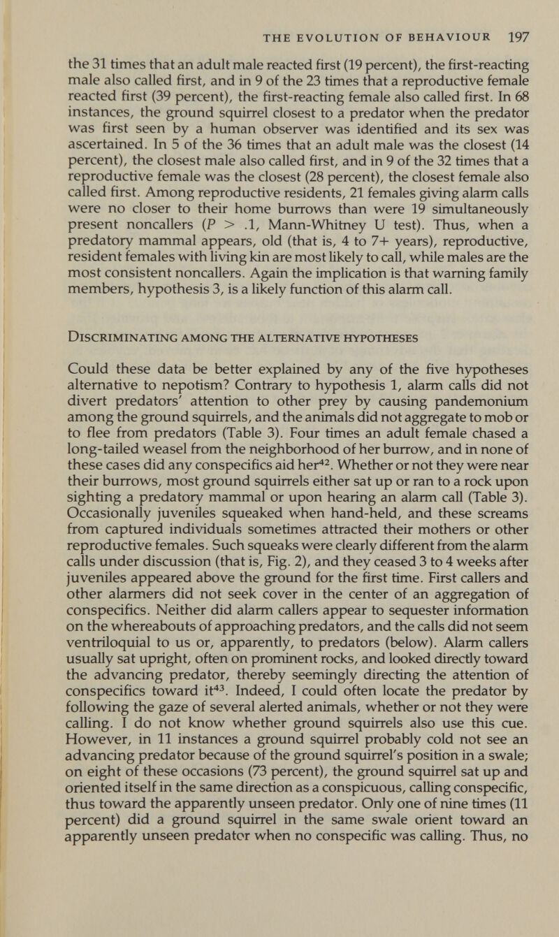 the evolution of behaviour 197 the 31 times that an adult male reacted first (19 percent), the first-reacting male also called first, and in 9 of the 23 times that a reproductive female reacted first (39 percent), the first-reacting female also called first. In 68 instances, the ground squirrel closest to a predator when the predator was first seen by a human observer was identified and its sex was ascertained. In 5 of the 36 times that an adult male was the closest (14 percent), the closest male also called first, and in 9 of the 32 times that a reproductive female was the closest (28 percent), the closest female also called first. Among reproductive residents, 21 females giving alarm calls were no closer to their home burrows than were 19 simultaneously present noncallers (P > .1, Mann-Whitney U test). Thus, when a predatory mammal appears, old (that is, 4 to 7-1- years), reproductive, resident females with living kin are most likely to call, while males are the most consistent noncallers. Again the implication is that warning family members, hypothesis 3, is a likely function of this alarm call. Discriminating among the alternative hypotheses Could these data be better explained by any of the five hypotheses alternative to nepotism? Contrary to hypothesis 1, alarm calls did not divert predators' attention to other prey by causing pandemonium among the ground squirrels, and the animals did not aggregate to mob or to flee from predators (Table 3). Four times an adult female chased a long-tailed weasel from the neighborhood of her burrow, and in none of these cases did any conspecifics aid her^^. Whether or not they were near their burrows, most ground squirrels either sat up or ran to a rock upon sighting a predatory mammal or upon hearing an alarm call (Table 3). Occasionally juveniles squeaked when hand-held, and these screams from captured individuals sometimes attracted their mothers or other reproductive females. Such squeaks were clearly different from the alarm calls under discussion (that is. Fig. 2), and they ceased 3 to 4 weeks after juveniles appeared above the ground for the first time. First callers and other alarmers did not seek cover in the center of an aggregation of conspecifics. Neither did alarm callers appear to sequester information on the whereabouts of approaching predators, and the calls did not seem ventriloquial to us or, apparently, to predators (below). Alarm callers usually sat upright, often on prominent rocks, and looked directly toward the advancing predator, thereby seemingly directing the attention of conspecifics toward if^^. Indeed, I could often locate the predator by following the gaze of several alerted animals, whether or not they were calling. I do not know whether ground squirrels also use this cue. However, in 11 instances a ground squirrel probably cold not see an advancing predator because of the ground squirrel's position in a swale; on eight of these occasions (73 percent), the ground squirrel sat up and oriented itself in the same direction as a conspicuous, calling conspecific, thus toward the apparently unseen predator. Only one of nine times (11 percent) did a ground squirrel in the same swale orient toward an apparently unseen predator when no conspecific was calling. Thus, no