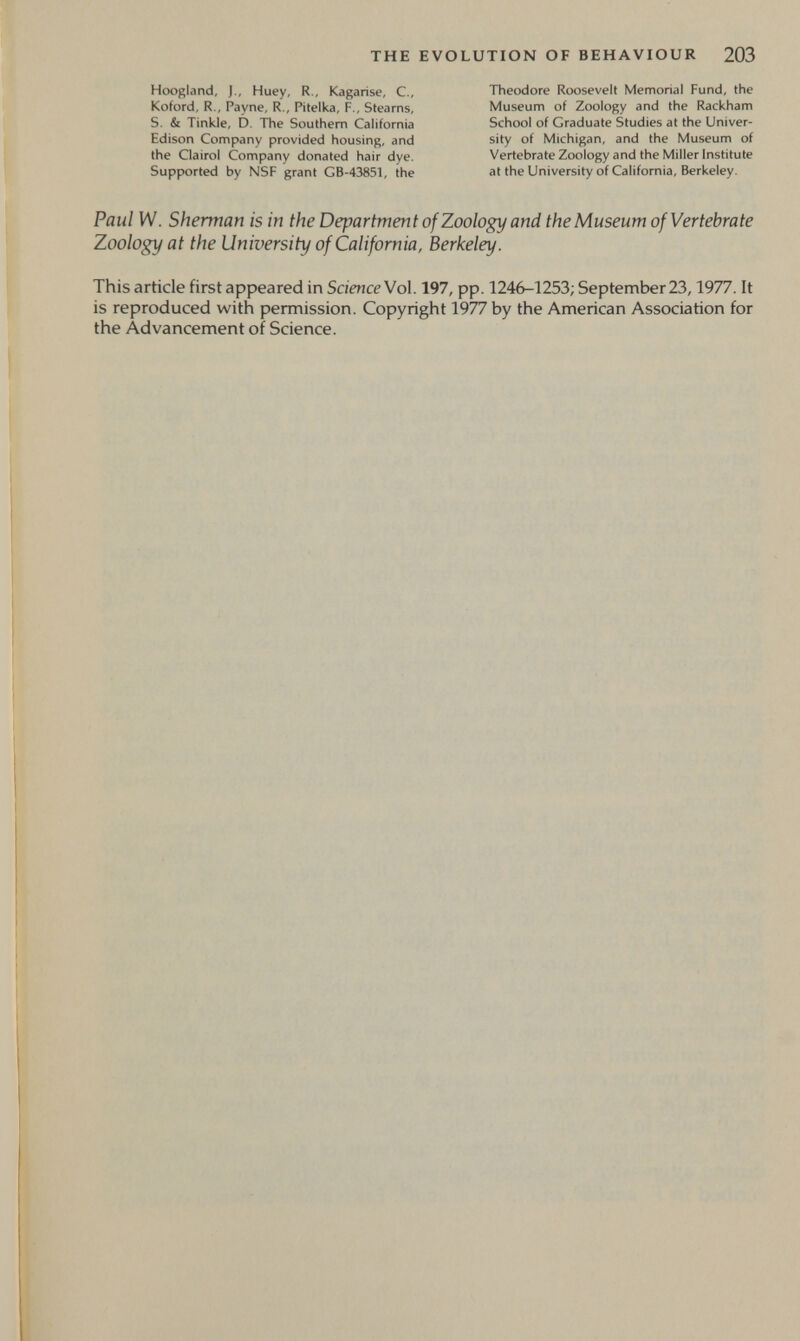 THE EVOLUTION OF BEHAVIOUR 203 Hoogland, J., Huey, R., Kagarise, C., Koford, R., Payne, R., Pitelka, F., Stearns, S. & Tinkle, D, The Southern California Edison Company provided housing, and the Clairol Company donated hair dye. Supported by NSF grant GB-43851, the Theodore Roosevelt Memorial Fund, the Museum of Zoology and the Rackham School of Graduate Studies at the Univer¬ sity of Michigan, and the Museum of Vertebrate Zoology and the Miller Institute at the University of California, Berkeley. Paul W. Sherman is in the Department of Zoology and the Museum of Vertebrate Zoology at the University of California, Berkeley. This article first appeared in Science Vol. 197, pp. 1246-1253; September 23,1977. It is reproduced with permission. Copyright 1977 by the American Association for the Advancement of Science.