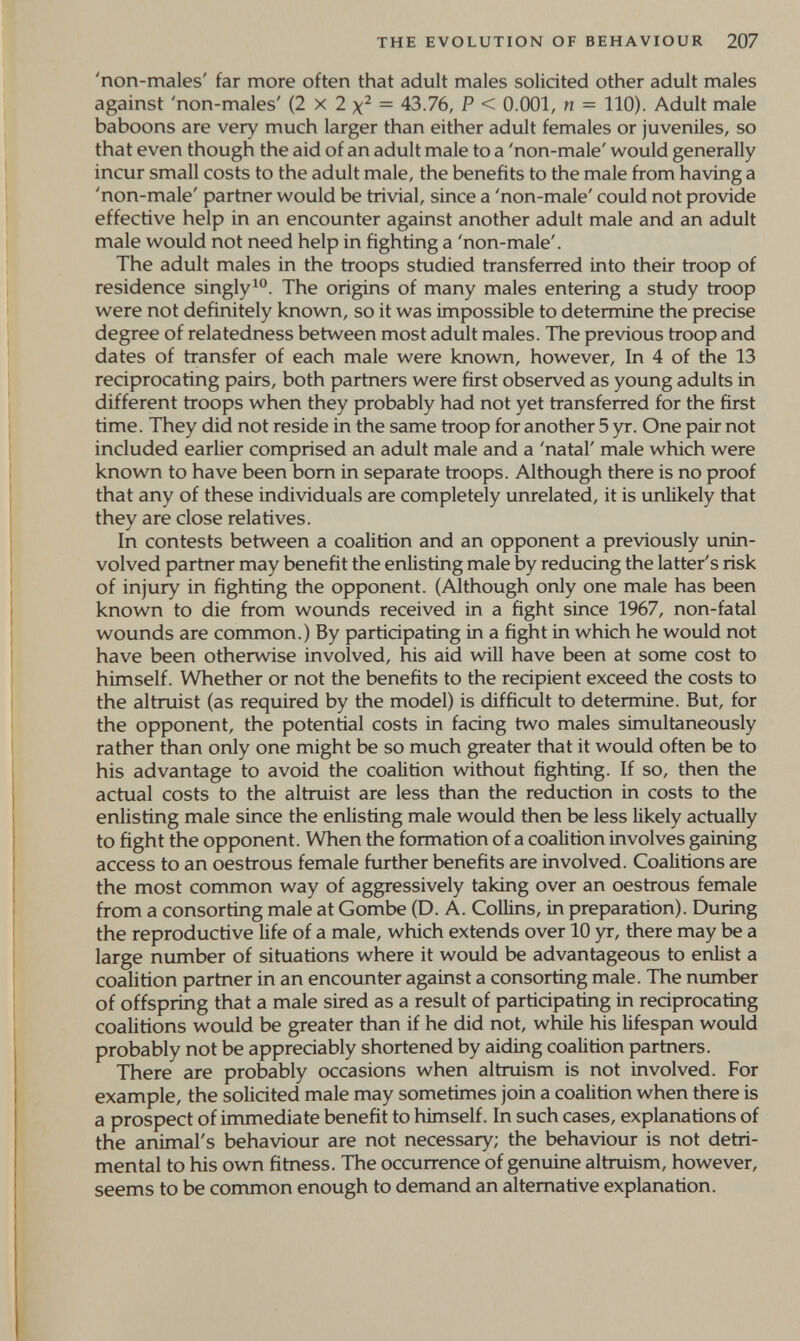 THE EVOLUTION OF BEHAVIOUR 207 'non-males' far more often that adult males solicited other adult males against 'non-males' (2 x 2 = 43.76, P < 0.001, n = 110). Adult male baboons are very much larger than either adult females or juveniles, so that even though the aid of an adult male to a 'non-male' would generally incur small costs to the adult male, the benefits to the male from having a 'non-male' partner would be trivial, since a 'non-male' could not provide effective help in an encounter against another adult male and an adult male would not need help in fighting a 'non-male'. The adult males in the troops studied transferred into their troop of residence singly^''. The origins of many males entering a study troop were not definitely known, so it was impossible to determine the precise degree of relatedness between most adult males. The previous troop and dates of transfer of each male were known, however. In 4 of the 13 reciprocating pairs, both partners were first observed as young adults in different troops when they probably had not yet transferred for the first time. They did not reside in the same troop for another 5 yr. One pair not included earlier comprised an adult male and a 'natal' male which were known to have been born in separate troops. Although there is no proof that any of these individuals are completely unrelated, it is unlikely that they are close relatives. In contests between a coalition and an opponent a previously unin- volved partner may benefit the enlisting male by reducing the latter's risk of injury in fighting the opponent. (Although only one male has been known to die from wounds received in a fight since 1967, non-fatal wounds are common.) By participating in a fight in which he would not have been otherwise involved, his aid wdll have been at some cost to himself. Whether or not the benefits to the recipient exceed the costs to the altruist (as required by the model) is difficult to determine. But, for the opponent, the potential costs in facing two males simultaneously rather than only one might be so much greater that it would often be to his advantage to avoid the coalition without fighting. If so, then the actual costs to the altruist are less than the reduction in costs to the enlisting male since the enlisting male would then be less likely actually to fight the opponent. When the formation of a coalition involves gaining access to an oestrous female further benefits are involved. Coalitions are the most common way of aggressively taking over an oestrous female from a consorting male at Gombe (D. A. Collins, in preparation). During the reproductive life of a male, which extends over 10 yr, there may be a large number of situations where it would be advantageous to enlist a coalition partner in an encounter against a consorting male. The number of offspring that a male sired as a result of participating in reciprocating coalitions would be greater than if he did not, while his lifespan would probably not be appreciably shortened by aiding coalition partners. There are probably occasions when altruism is not involved. For example, the solicited male may sometimes join a coalition when there is a prospect of immediate benefit to himself. In such cases, explanations of the animal's behaviour are not necessary; the behaviour is not detri¬ mental to his own fitness. The occurrence of genuine altruism, however, seems to be common enough to demand an alternative explanation.