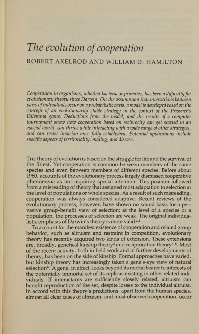 The evolution of cooperation ROBERT AXELROD AND WILLIAM D. HAMILTON Cooperation in organisms, whether bacteria or primates, has been a difficult]/for evolutionary theory since Darwin. On the assumption that interactions between pairs of individuals occur on a probabilistic basis, a model is developed based on the concept of an evolutionarily stable strategy in the context of the Prisoner's Dilemma game. Deductions from the model, and the results of a computer tournament show how cooperation based on reciprocity can get started in an asocial world, can thrive while interacting with a wide range of other strategies, and can resist invasion once fully established. Potential applications include specific aspects of territoriality, mating, and disease. The theory of evolution is based on the struggle for life and the survival of the fittest. Yet cooperation is common between members of the same species and even between members of different species. Before about 1960, accounts of the evolutionary process largely dismissed cooperative phenomena as not requiring special attention. This position followed from a misreading of theory that assigned most adaptation to selection at the level of populations or whole species. As a result of such misreading, cooperation was always considered adaptive. Recent reviews of the evolutionary process, however, have shown no sound basis for a per¬ vasive group-benefit view of selection; at the level of a species or a population, the processes of selection are weak. The original individua¬ listic emphasis of Darwin's theory is more valid^-^. To account for the manifest existence of cooperation and related group behavior, such as altruism and restraint in competition, evolutionary theory has recently acquired two kinds of extension. These extensions are, broadly, genetical kinship theory^ and reciprocation theory* ®. Most of the recent activity, both in field work and in further developments of theory, has been on the side of kinship. Formal approaches have varied, but kinship theory has increasingly taken a gene's-eye view of natural selection^. A gene, in effect, looks beyond its mortal bearer to interests of the potentially immortal set of its replicas existing in other related indi¬ viduals. If interactants are sufficiently closely related, altruism can benefit reproduction of the set, despite losses to the individual altruist. In accord with this theory's predictions, apart from the human species, almost all clear cases of altruism, and most observed cooperation, occur