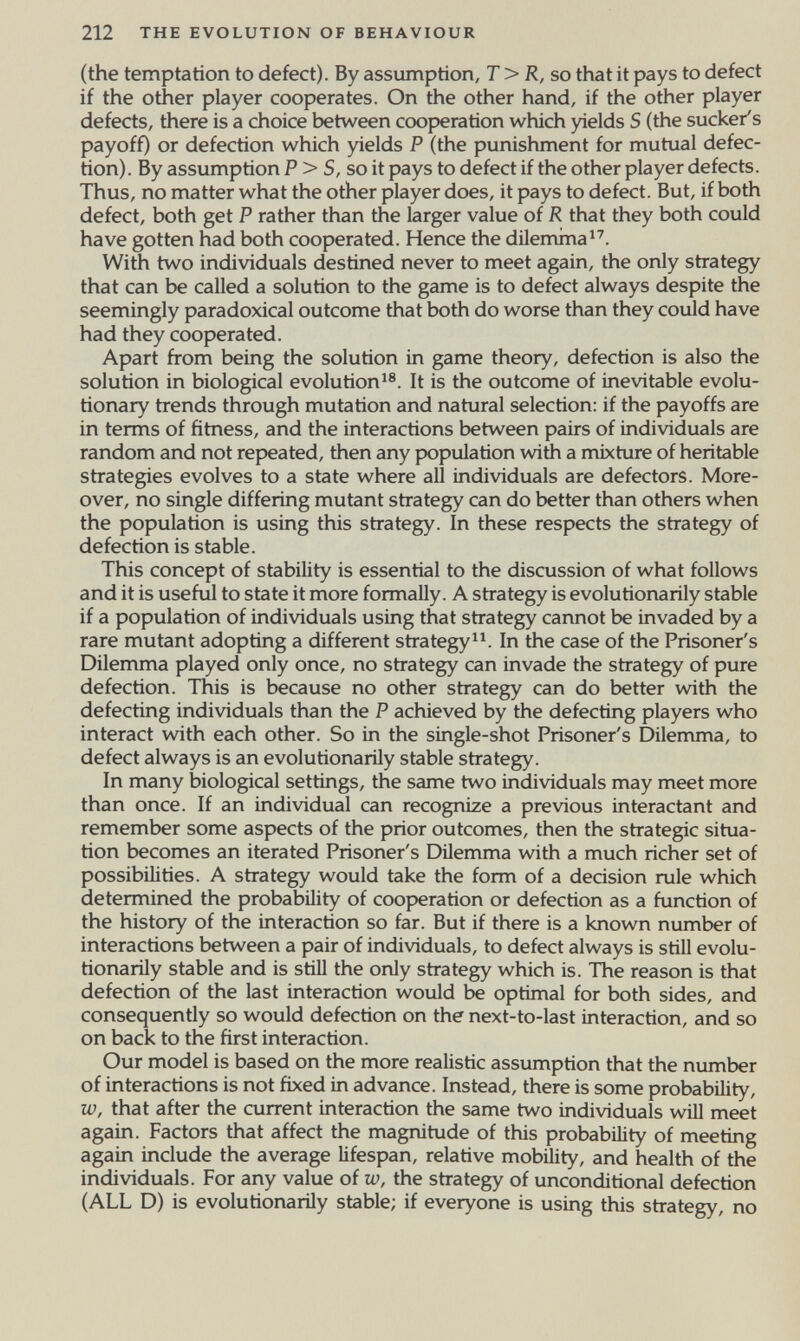 212 THE EVOLUTION OF BEHAVIOUR (the temptation to defect). By assumption, T>R, so that it pays to defect if the other player cooperates. On the other hand, if the other player defects, there is a choice between cooperation which yields S (the sucker's payoff) or defection which yields P (the punishment for mutual defec¬ tion). By assumption P > S, so it pays to defect if the other player defects. Thus, no matter what the other player does, it pays to defect. But, if both defect, both get P rather than the larger value of R that they both could have gotten had both cooperated. Hence the dilemma With two individuals destined never to meet again, the only strategy that can be called a solution to the game is to defect always despite the seemingly paradoxical outcome that both do worse than they could have had they cooperated. Apart from being the solution in game theory, defection is also the solution in biological evolution It is the outcome of inevitable evolu¬ tionary trends through mutation and natural selection: if the payoffs are in terms of fitness, and the interactions between pairs of individuals are random and not repeated, then any population with a mixture of heritable strategies evolves to a state where all individuals are defectors. More¬ over, no single differing mutant strategy can do better than others when the population is using this strategy. In these respects the strategy of defection is stable. This concept of stability is essential to the discussion of what follows and it is useful to state it more formally. A strategy is evolutionarily stable if a population of individuals using that strategy cannot be invaded by a rare mutant adopting a different strategy^^ In the case of the Prisoner's Dilemma played only once, no strategy can invade the strategy of pure defection. This is because no other strategy can do better with the defecting individuals than the P achieved by the defecting players who interact with each other. So in the single-shot Prisoner's Dilemma, to defect always is an evolutionarily stable strategy. In many biological settings, the same two individuals may meet more than once. If an individual can recognize a previous interactant and remember some aspects of the prior outcomes, then the strategic situa¬ tion becomes an iterated Prisoner's Dilemma with a much richer set of possibilities. A strategy would take the form of a decision rule which determined the probability of cooperation or defection as a function of the history of the interaction so far. But if there is a known number of interactions between a pair of individuals, to defect always is still evolu¬ tionarily stable and is still the only strategy which is. The reason is that defection of the last interaction would Ы optimal for both sides, and consequently so would defection on the next-to-last interaction, and so on back to the first interaction. Our model is based on the more realistic assumption that the number of interactions is not fixed in advance. Instead, there is some probability, w, that after the current interaction the same two individuals will meet again. Factors that affect the magnitude of this probability of meeting again include the average lifespan, relative mobility, and health of the individuals. For any value of w, the strategy of unconditional defection (ALL D) is evolutionarily stable; if everyone is using this strategy, no