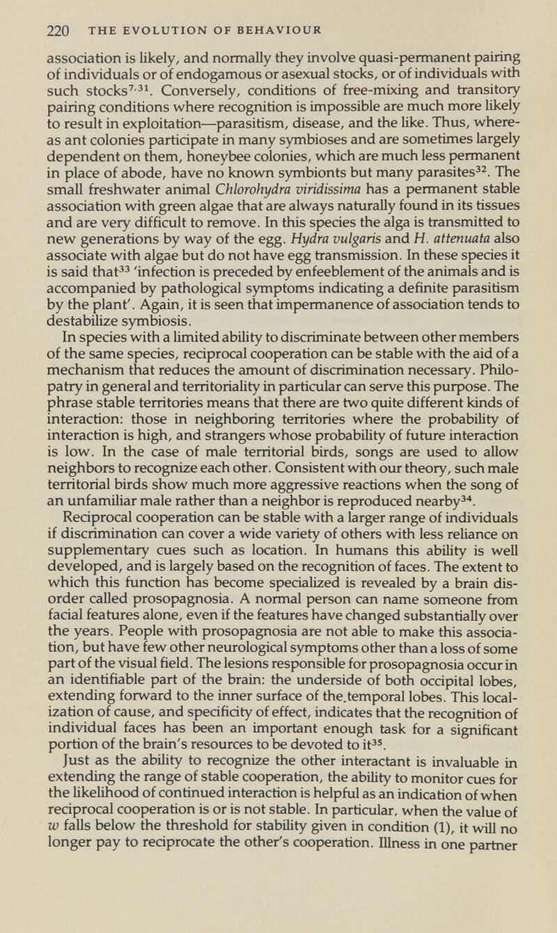 220 THE EVOLUTION OF BEHAVIOUR association is likely, and normally they involve quasi-pennanent pairing of individuals or of endogamous or asexual stocks, or of individuals with such stocks'^'^^. Conversely, conditions of free-mixing and transitory pairing conditions where recognition is impossible are much more likely to result in exploitation—parasitism, disease, and the like. Thus, where¬ as ant colonies participate in many symbioses and are sometimes largely dependent on them, honeybee colonies, which are much less permanent in place of abode, have no known symbionts but many parasites^^. The small freshwater animal Chlorohydra viridissima has a permanent stable association with green algae that are always naturally found in its tissues and are very difficult to remove. In this species the alga is transmitted to new generations by way of the egg. Hydra vulgaris and H. attenuata also associate with algae but do not have egg transmission. In these species it is said that^^ 'infection is preceded by enfeeblement of the animals and is accompanied by pathological symptoms indicating a definite parasitism by the plant'. Again, it is seen that impermanence of association tends to destabilize symHosis. In species with a limited ability to discriminate between other members of the same species, reciprocal cooperation can be stable with the aid of a mechanism that reduces the amount of discrimination necessary. Philo- patry in general and territoriality in particular can serve this purpose. The phrase stable territories means that there are two quite different kinds of interaction: those in neighboring territories where the probability of interaction is high, and strangers whose probability of future interaction is low. In the case of male territorial birds, songs are used to allow neighbors to recognize each other. Consistent with our theory, such male territorial birds show much more aggressive reactions when the song of an unfamiliar male rather than a neighbor is reproduced nearby^*. Reciprocal cooperation can be stable with a larger range of individuals if discrimination can cover a wide variety of others with less reliance on supplementary cues such as location. In humans this ability is well developed, and is largely based on the recognition of faces. The extent to which this function has become specialized is revealed by a brain dis¬ order called prosopagnosia. A normal person can name someone from facial features alone, even if the features have changed substantially over the years. People with prosopagnosia are not able to make this associa¬ tion, but have few other neurological symptoms other than a loss of some part of the visual field. The lesions responsible for prosopagnosia occur in an identifiable part of the brain: the underside of both occipital lobes, extending forward to the irmer surface of the.temporal lobes. This local¬ ization of cause, and specificity of effect, indicates that the recognition of individual faces has been an important enough task for a significant portion of the brain's resources to be devoted to it^®. Just as the ability to recognize the other interactant is invaluable in extending the range of stable cooperation, the ability to monitor cues for the likelihood of continued interaction is helpful as an indication of when reciprocal cooperation is or is not stable. In particular, when the value of w falls below the threshold for stability given in condition (1), it will no longer pay to reciprocate the other's cooperation. Illness in one partner