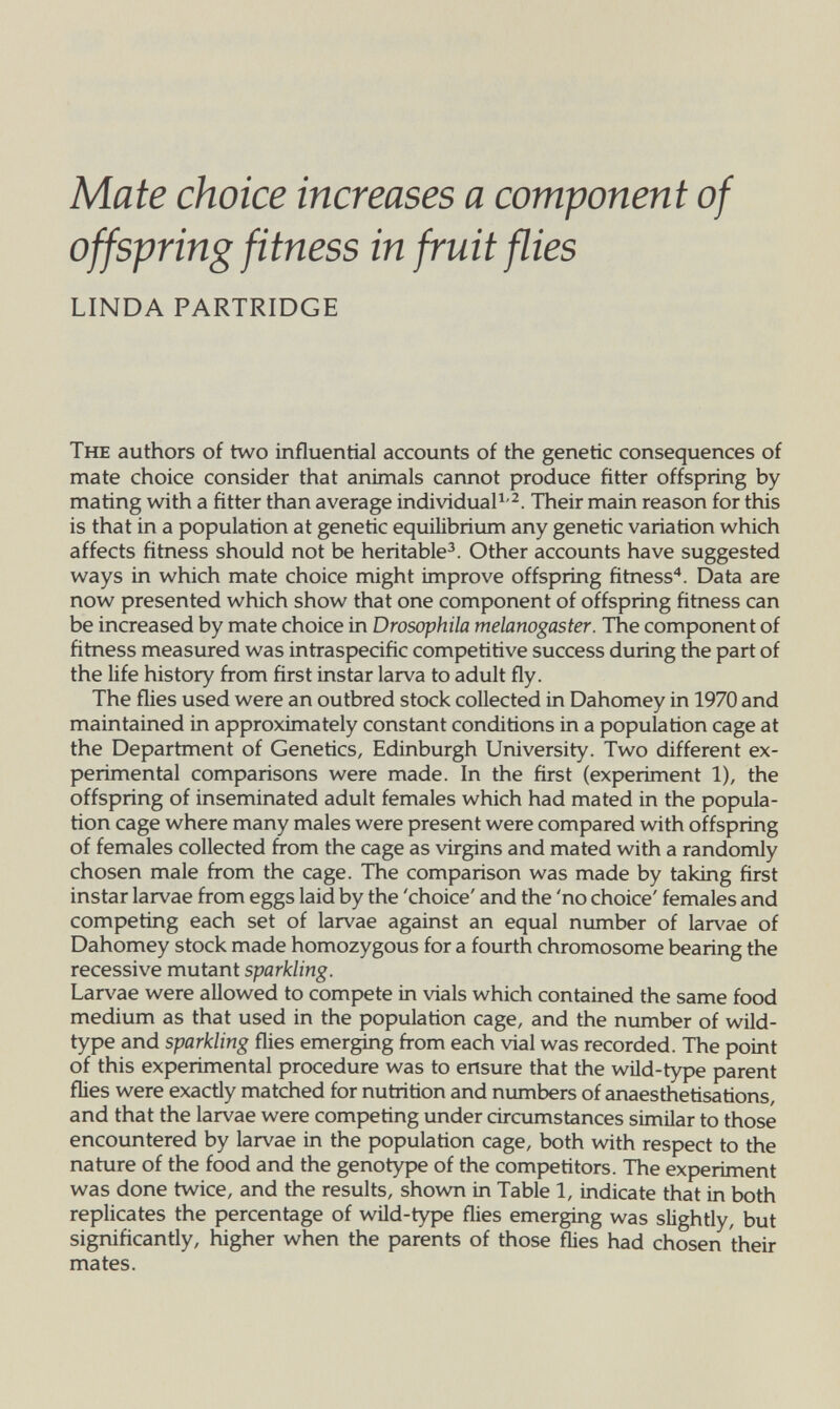 Mate choice increases a component of offspring fitness in fruit flies LINDA PARTRIDGE The authors of two influential accounts of the genetic consequences of mate choice consider that animals cannot produce fitter offspring by mating with a fitter than average individuals-^. Their main reason for this is that in a population at genetic equilibrium any genetic variation which affects fitness should not be heritable^. Other accounts have suggested ways in which mate choice might improve offspring fitness*. Data are now presented which show that one component of offspring fitness can be increased by mate choice in Drosophila melanogaster. The component of fitness measured was intraspecific competitive success during the part of the life history from first instar larva to adult fly. The flies used were an outbred stock collected in Dahomey in 1970 and maintained in approximately constant conditions in a population cage at the Department of Genetics, Edinburgh University. Two different ex¬ perimental comparisons were made. In the first (experiment 1), the offspring of inseminated adult females which had mated in the popula¬ tion cage where many males were present were compared with offspring of females collected from the cage as virgins and mated with a randomly chosen male from the cage. The comparison was made by taking first instar larvae from eggs laid by the 'choice' and the 'no choice' females and competing each set of larvae against an equal number of lar\'ae of Dahomey stock made homozygous for a fourth chromosome bearing the recessive mutant sparkling. Lar\'ae were allowed to compete in vials which contained the same food medium as that used in the population cage, and the number of wild- type and sparkling flies emerging from each vial was recorded. The point of this experimental procedure was to ensure that the wild-type parent flies were exactly matched for nutrition and numbers of anaesthetisations, and that the larvae were competing under circumstances similar to those encountered by larvae in the population cage, both with respect to the nature of the food and the genotype of the competitors. The experiment was done twice, and the results, shov^ in Table 1, indicate that in both replicates the percentage of wild-type flies emerging was slightiy, but significantly, higher when the parents of those flies had chosen their mates.