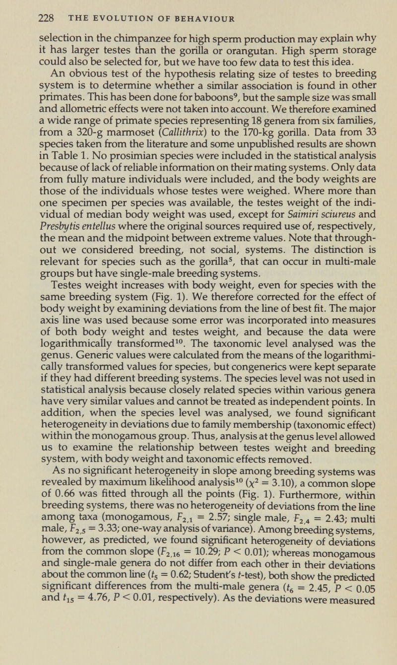 228 THE EVOLUTION OF BEHAVIOUR selection in the chimpanzee for high sperm production may explain why it has larger testes than the gorilla or orangutan. High sperm storage could also be selected for, but we have too few data to test this idea. An obvious test of the hypothesis relating size of testes to breeding system is to determine whether a similar association is found in other primates. This has been done for baboons', but the sample size was small and allometric effects were not taken into accovmt. We therefore examined a wide range of primate species representing 18 genera from six famüies, from a 320-g marmoset {Callithrix) to the 170-kg gorilla. Data from 33 species taken from the literature and some unpublished results are shown in Table 1. No prosimian species were included in the statistical analysis because of lack of reliable information on their mating systems. Only data from fully mature individuals were included, and the body weights are those of the individuals whose testes were weighed. Where more than one specimen per species was available, the testes weight of the indi¬ vidual of median body weight was used, except for Saimirí sdureus and Presb]/tis entellus where the original sources required use of, respectively, the mean and the midpoint between extreme values. Note that through¬ out we considered breeding, not social, systems. The distinction is relevant for species such as the gorilla®, that can occur in multi-male groups but have single-male breeding systems. Testes weight increases with body weight, even for species with the same breeding system (Fig. 1). We therefore corrected for the effect of body weight by examining deviations from the line of best fit. The major axis line was used because some error was incoфorated into measures of both body weight and testes weight, and because the data were logarithmically transformed^. The taxonomic level analysed was the genus. Generic values were calculated from the means of the logarithmi¬ cally transformed values for species, but congenerics were kept separate if they had different breeding systems. The species level was not used in statistical analysis because closely related species within various genera have very similar values and cannot be treated as independent points. In addition, when the species level was analysed, we found significant heterogeneity in deviations due to family membership (taxonomic effect) within the monogamous group. Thus, analysis at the genus level allowed us to examine the relationship between testes weight and breeding system, with body weight and taxonomic effects removed. As no significant heterogeneity in slope among breeding systems was revealed by maximum likelihood analysis^ (x^ = 3.10), a common slope of 0.66 was fitted through all the points (Fig. 1). Furthermore, within breeding systems, there was no heterogeneity of deviations from the line among taxa (monogamous, Ргд = 2.57; single male, ¥2,4 = 2.43; multi male, ¥2,5 - 3.33; one-way analysis of variance). Among breeding systems, however, as predicted, we found significant heterogeneity of deviations fi-om the common slope (f2,i6 = 10.29; P < 0.01); whereas monogamous and single-male genera do not differ from each other in their deviations about the common line (ij = 0.62; Student's i-test), both show the predicted significant differences from the multi-male genera = 2.45, P < 0.05 and Í15 = 4.76, P < 0.01, respectively). As the deviations were measured