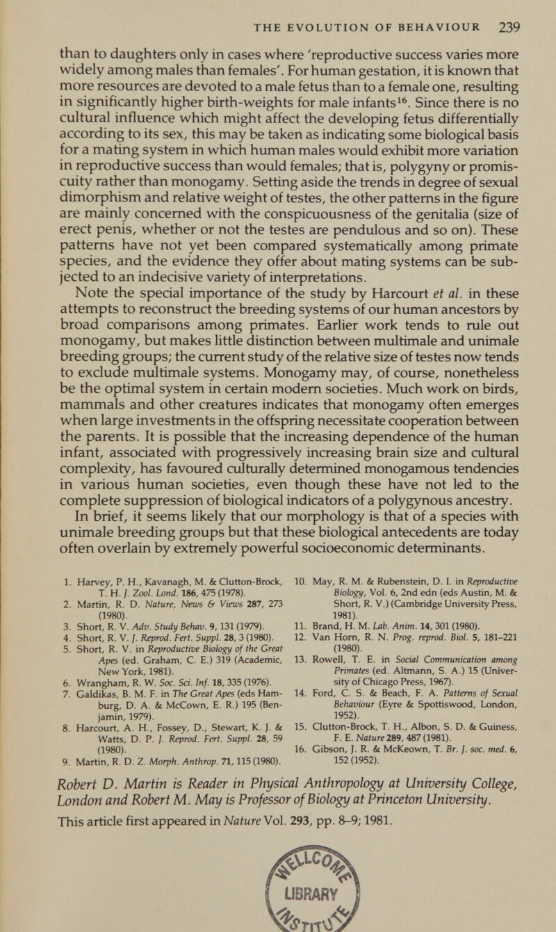 THE EVOLUTION OF BEHAVIOUR 239 than to daughters only in cases where 'reproductive success varies more widely among males than females'. For human gestation, it is known that more resources are devoted to a male fetus than to a female one, resulting in significantly higher birth-weights for male infants^^. Since there is no cultural influence which might affect the developing fetus differentially according to its sex, this may be taken as indicating some biological basis for a mating system in which human males would exhibit more variation in reproductive success than would females; that is, polygyny or promis¬ cuity rather than monogamy. Setting aside the trends in degree of sexual dimoфhism and relative weight of testes, the other patterns in the figure are mainly concerned with the conspicuousness of the genitalia (size of erect penis, whether or not the testes are pendulous and so on). These patterns have not yet been compared systematically among primate species, and the evidence they offer about mating systems can be sub¬ jected to an indecisive variety of interpretations. Note the special importance of the study by Harcourt et al. in these attempts to reconstruct the breeding systems of our human ancestors by broad comparisons among primates. Earlier work tends to rule out monogamy, but makes little distinction between multimale and unimale breeding groups; the current study of the relative size of testes now tends to exclude multimale systems. Monogamy may, of course, nonetheless be the optimal system in certain modem societies. Much work on birds, mammals and other creatures indicates that monogamy often emerges when large investments in the offspring necessitate cooperation between the parents. It is possible that the increasing dependence of the human infant, associated with progressively increasing brain size and cultural complexity, has favoured culturally determined monogamous tendencies in various human societies, even though these have not led to the complete suppression of biological indicators of a polygynous ancestry. In brief, it seems likely that our moфhology is that of a species with unimale breeding groups but that these biological antecedents are today often overlain by extremely powerful socioeconomic determinants. 1. Harvey, P. H., Kavanagh, M. & Glutton-Brock, T. H, /. Zoo/. Land. 186, 475 (1978). 2. Martin, R. D. Nature, News & Views 287, 273 (1980). 3. Short, R. v. Adv. Study Behav. 9,131 (1979). 4. Short, R. V. /. Reprod. Pert. Suppl. 28, 3 (1980). 5. Short, R. V. in Reproductive Biology of the Great Apes (ed, Graham, C. E.) 319 (Academic, New York, 1981). 6. Wrangham, R. W. Soc. Sci. Inf. 18, 335 (1976). 7. Galdikas, B. M. F. in The Great Apes (eds Ham¬ burg, D. A. & McCown, E. R.) 195 (Ben¬ jamin, 1979). 8. Harcourt, A. H., Fossey, D., Stewart, K. ]. & Watts, D. P. /. Reprod. Pert. Suppl. 28, 59 (1980). 9. Martin, R. D. Z. Morph. Anthrop. 71,115 (1980). 10. May, R. M. & Rubenstein, D. I. in Reproductive Biology, Vol. 6, 2nd edn (eds Austin, M. & Short, R. V.) (Cambridge University Press, 1981). 11. Brand, H. M. Lab. Anim. 14, 301 (1980). 12. Van Horn, R. N. Prog, reprod. Biol. 5, 181-221 (1980). 13. Rowell, T. E. in Social Communication among Primates (ed. Altmann, S. A.) 15 (Univer¬ sity of Chicago Press, 1967). 14. Ford, C. S. & Beach, F. A. Patterns of Sexual Behaviour (Eyre & Spottiswood, London, 1952). 15. Glutton-Brock, T. H., Albon, S. D. & Guiness, F. E. Nature 2Й9, 487(1981). 16. Gibson, J. R. & McKeown, T. Br. j. soc. med. 6, 152(1952). Robert D. Martin is Reader in Physical Anthropology at University College, London and Robert M. May is Professor of Biology at Princeton University. This article first appeared in Nature Vol. 293, pp. 8-9; 1981.