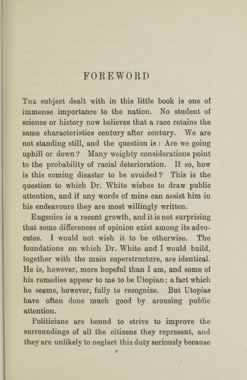 FOREWOKD The subject dealt with in this little book is one of immense importance to the nation. No student of science or history now believes that a race retains the same characteristics century after century. We are not standing still, and the question is : Are we going uphill or down ? Many weighty considerations point to the probability of racial deterioration. If so, how is this coming disaster to be avoided ? This is the question to which Dr. White wishes to draw public attention, and if any words of mine can assist him in his endeavours they are most willingly written. Eugenics is a recent growth, and it is not surprising that some differences of opinion exist among its advo¬ cates. I would not wish it to be otherwise. The foundations on which Dr. White and I would build, together with the main superstructure, are identical. He is, however, more hopeful than I am, and some of his remedies appear to me to be Utopian; a fact which he seems, however, fully to recognize. But Utopias have often done much good by arousing public attention. Politicians are bound to strive to improve the surroundings of all the citizens they represent, and they are unlikely to neglect this duty seriously because