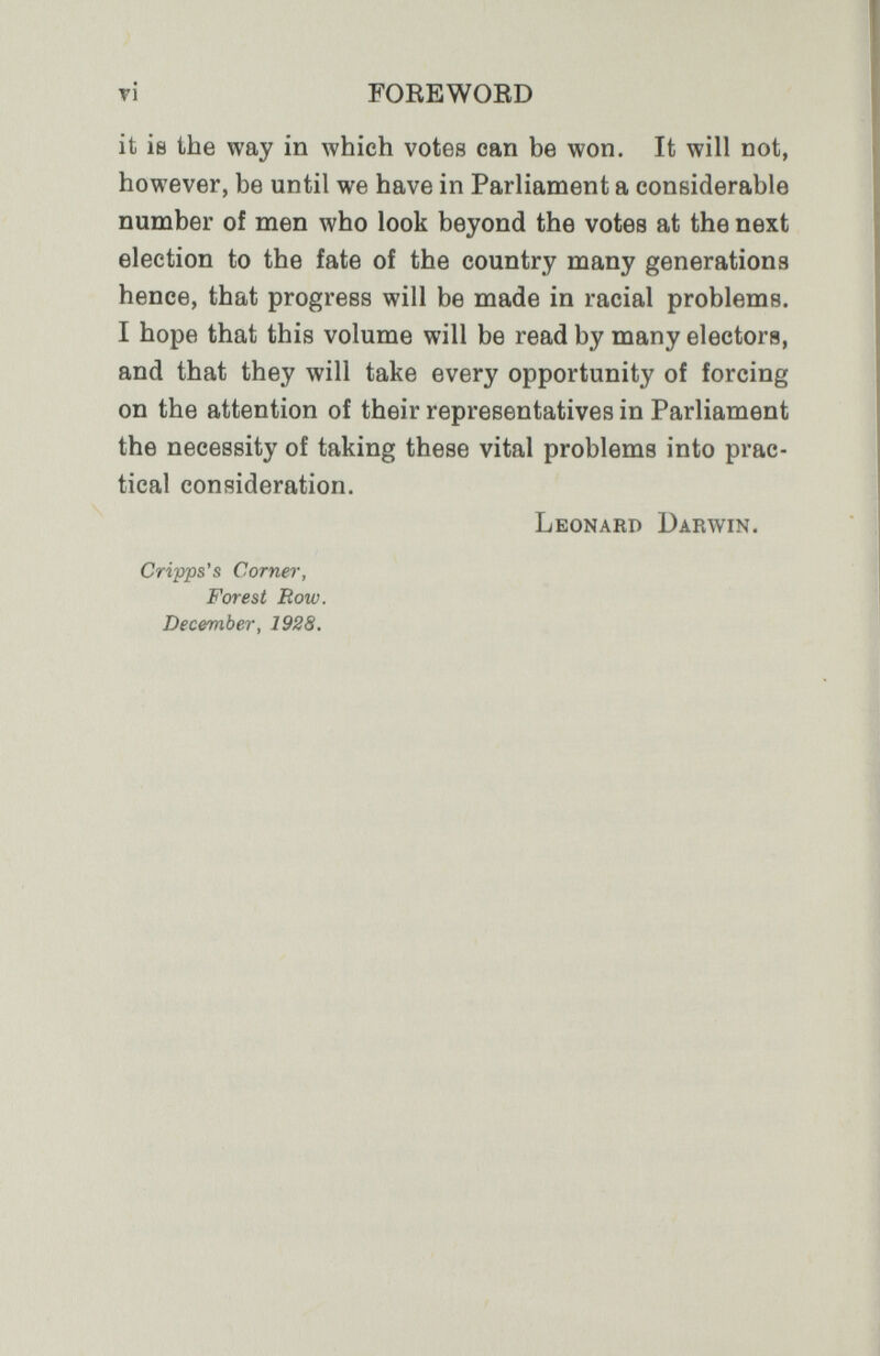 tí FOEEWOED it is the way in which votes can be won. It will not, however, be until we have in Parliament a considerable number of men who look beyond the votes at the next election to the fate of the country many generations hence, that progress will be made in racial problems. I hope that this volume will be read by many electora, and that they will take every opportunity of forcing on the attention of their representatives in Parliament the necessity of taking these vital problems into prac¬ tical consideration. Leonard Darwin. Gripps's Corner, Forest Row. December, 1928.