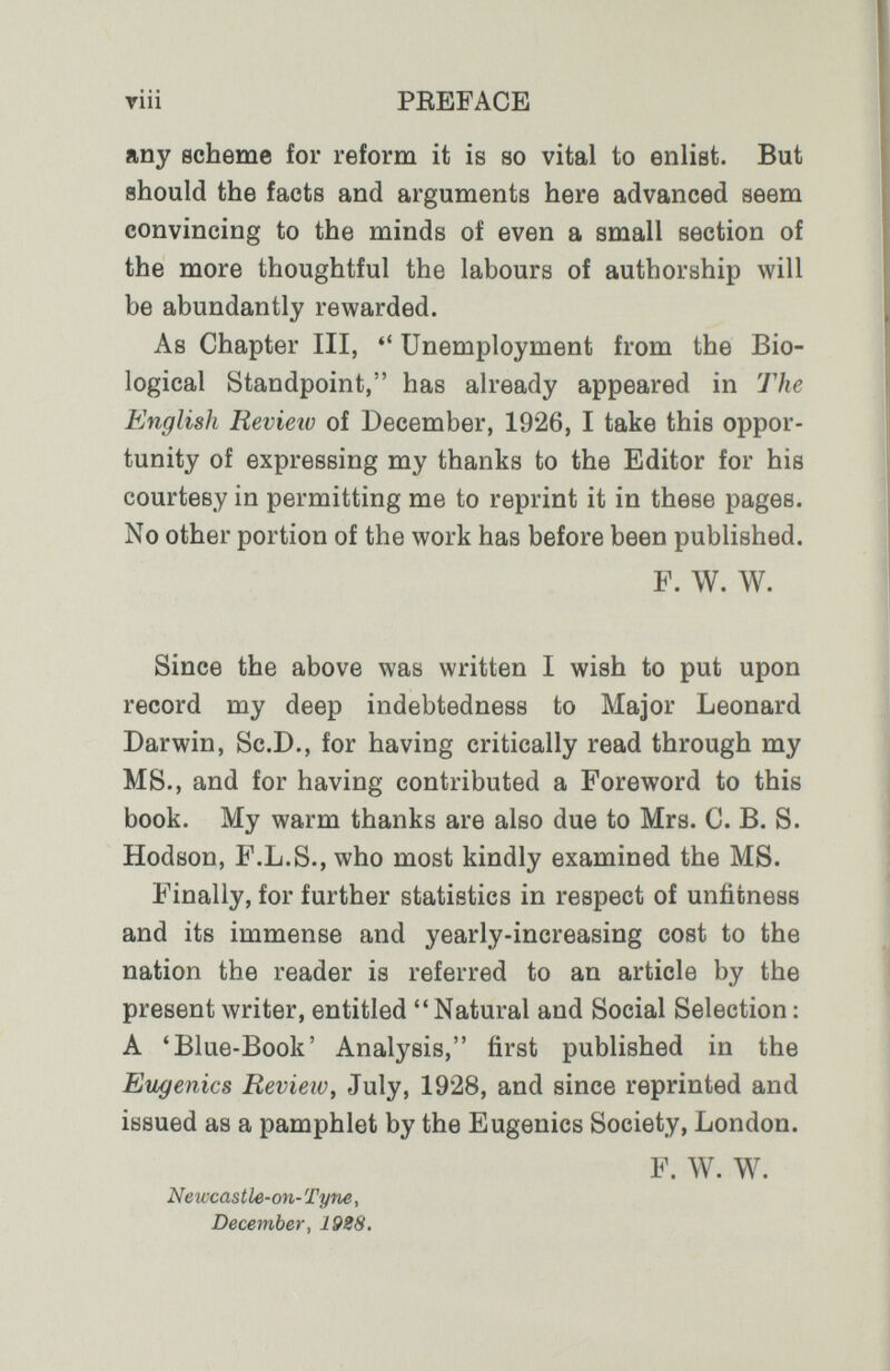 riii PEEFACE any scheme for reform it is so vital to enlist. But should the facts and arguments here advanced seem convincing to the minds of even a small section of the more thoughtful the labours of authorship will be abundantly rewarded. As Chapter III,  Unemployment from the Bio¬ logical Standpoint, has already appeared in The English Review of December, 1926, I take this oppor¬ tunity of expressing my thanks to the Editor for his courtesy in permitting me to reprint it in these pages. No other portion of the work has before been published. F. W. W. Since the above was written I wish to put upon record my deep indebtedness to Major Leonard Darwin, Sc.D., for having critically read through my MS., and for having contributed a Foreword to this book. My warm thanks are also due to Mrs. C. B. S. Hodson, F.L.S.,who most kindly examined the MS. Finally, for further statistics in respect of unfitness and its immense and yearly-increasing cost to the nation the reader is referred to an article by the present writer, entitled  Natural and Social Selection : A 'Blue-Book' Analysis, first published in the Eugenics Review, July, 1928, and since reprinted and issued as a pamphlet by the Eugenics Society, London. P. W. W. Neiccastle-on-Tym, December, 19S8,