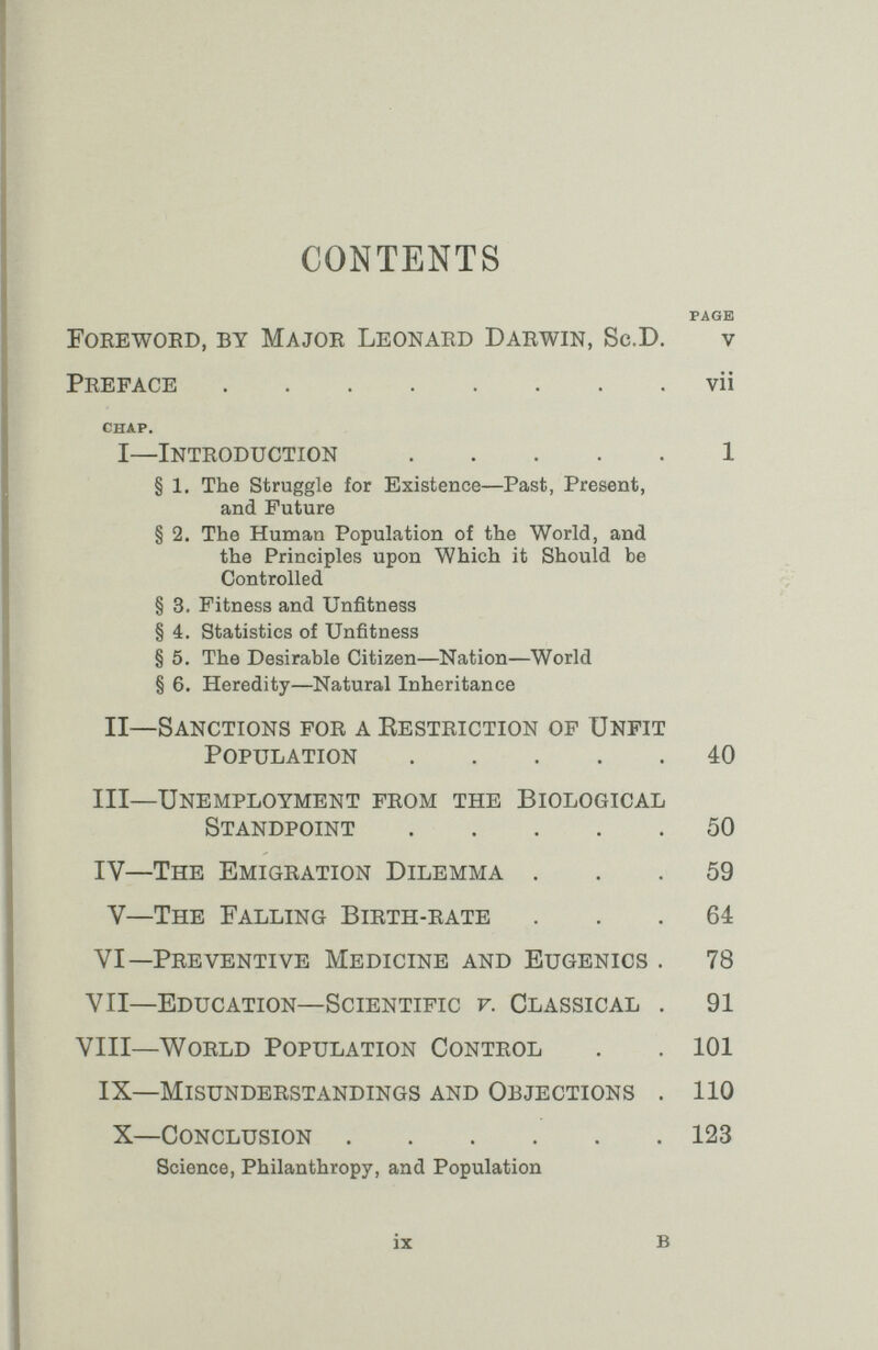 CONTENTS PAGE Foeewoed, by Majoe Leonaed Daewin, Sc.D. v Peeface vii CHAP. i—inteoduction 1 § 1. The struggle for Existence—Past, Present, and Future § 2. The Human Population of the World, and the Principles upon Which it Should be Controlled § 3. Fitness and Unfitness § 4. Statistics of Unfitness § 5. The Desirable Citizen—Nation—World § 6. Heredity—Natural Inheritance II—Sanctions foe a Resteiction of Unfit Population 40 III—Unemployment feom the Biological Standpoint 50 IV—The Emigeation Dilemma ... 59 V—The Falling Bieth-eate ... 64 VI—Peeventive Medicine and Eugenics . 78 VII—Education—Scientific f. Classical . 91 VIII—WoELD Population Conteol . . 101 IX—Misundeestandings and Objections . 110 X—Conclusion 123 Science, Philanthropy, and Population ix в