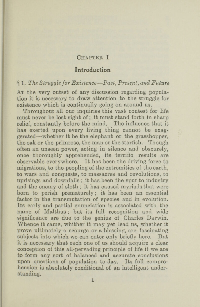 Chapter I Introduction § 1. The Struggle for Existence—Past, Present, and Future At the very outset of any discussion regarding popula¬ tion it is necessary to draw attention to the struggle for existence which is continually going on around us. Throughout all our inquiries this vast contest for life must never be lost sight of ; it must stand forth in sharp relief, constantly before the mind. The influence that it has exerted upon every living thing cannot be exag¬ gerated—whether it be the elephant or the grasshopper, the oak or the primrose, the man or the starfish. Though often an unseen power, acting in silence and obscurely, once thoroughly apprehended, its terrific results are observable everywhere. It has been the driving force to migrations, to the peopling of the extremities of the earth, to wars and conquests, to massacres and revolutions, to uprisings and downfalls ; it has been the spur to industry and the enemy of sloth ; it has caused myriads that were born to perish prematurely ; it has been an essential factor in the transmutation of species and in evolution. Its early and partial enunciation is associated with the name of Malthus ; but its full recognition and wide significance are due to the genius of Charles Darwin. Whence it came, whither it may yet lead us, whether it prove ultimately a scourge or a blessing, are fascinating subjects into which we can enter only briefly here. But it is necessary that each one of us should acquire a clear conception of this all-pervading principle of life if we ara to form any sort of balanced and accurate conclusions upon questions of population to-day. Its full compre¬ hension is absolutely conditional of an intelligent under¬ standing. 1