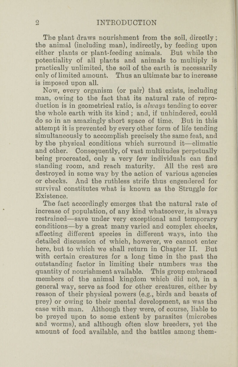 2 INTEODUCTION The plant draws nourishment from the soil, directly ; the animal (including man), indirectly, by feeding upon either plants or plant-feeding animals. But while the potentiality of all plants and animals to multiply is practically unlimited, the soil of the earth is necessarily only of limited amount. Thus an ultimate bar to increase is imposed upon all. Now, every organism (or pair) that exists, including man, owing to the fact that its natural rate of repro¬ duction is in geometrical ratio, is always tending to cover the whole earth with its kind ; and, if unhindered, could do so in an amazingly short space of time. But in this attempt it is prevented by every other form of life tending simultaneously to accomplish precisely the same feat, and by the physical conditions which surround it—climatic and other. Consequently, of vast multitudes perpetually being procreated, only a very few individuals can find standing room, and reach maturity. All the rest are destroyed in some way by the action of various agencies or checks. And the ruthless strife thus engendered for survival constitutes what is known as the Struggle for Existence. The fact accordingly emerges that the natural rate of increase of population, of any kind whatsoever, is always restrained—save under very exceptional and temporary conditions—by a great many varied and complex checks, affecting different species in different ways, into the detailed discussion of which, however, we cannot enter here, but to which we shall return in Chapter II. But with certain creatures for a long time in the past the outstanding factor in limiting their numbers was the quantity of nourishment available. This group embraced members of the animal kingdom which did not, in a general way, serve as food for other creatures, either by reason of their physical powers (e.g., birds and beasts of prey) or owing to their mental development, as was the case with man. Although they were, of course, liable to be preyed upon to some extent by parasites (microbes and worms), and although often slow breeders, yet the amount of food available, and the battles among them-