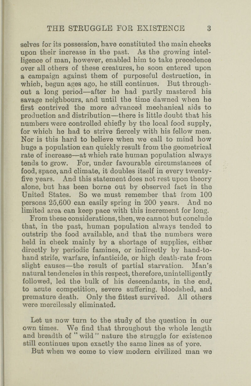 THE STEUGGLE FOR EXISTENCE 3 selves for its possession, have constituted the main checks upon their increase in the past. As the growing intel¬ ligence of man, however, enabled him to take precedence over all others of these creatures, he soon entered upon a campaign against them of purposeful destruction, in which, begun ages ago, he still continues. But through¬ out a long period—after he had partly mastered his savage neighbours, and until the time dawned when he first contrived the more advanced mechanical aids to production and distribution—there is little doubt that his numbers were controlled chiefly by the local food supply, for which he had to strive fiercely with his fellow men. Nor is this hard to believe when we call to mind how huge a population can quickly result from the geometrical rate of increase—at which rate human population always tends to grow. For, under favourable circumstances of food, space, and climate, it doubles itself in every twenty- five years. And this statement does not rest upon theory alone, but has been borne out by observed fact in the United States. So we must remember that from 100 persons 25,600 can easily spring in 200 years. And no limited area can keep pace with this increment for long. From these considerations, then, we cannot but conclude that, in the past, human population always tended to outstrip the food available, and that the numbers were held in check mainly by a shortage of supplies, either directly by periodic famines, or indirectly by hand-to- hand strife, warfare, infanticide, or high death-rate from slight causes—the result of partial starvation. Man's natural tendencies in this respect, therefore, unintelligently followed, led the bulk of his descendants, in the end, to acute competition, severe suffering, bloodshed, and premature death. Only the fittest survived. All others were mercilessly eliminated. Let us now turn to the study of the question in our own times. We find that throughout the лvholв length and breadth of wild nature the struggle for existence still continues upon exactly the same lines as of yore. But when we come to view modern civilized man we