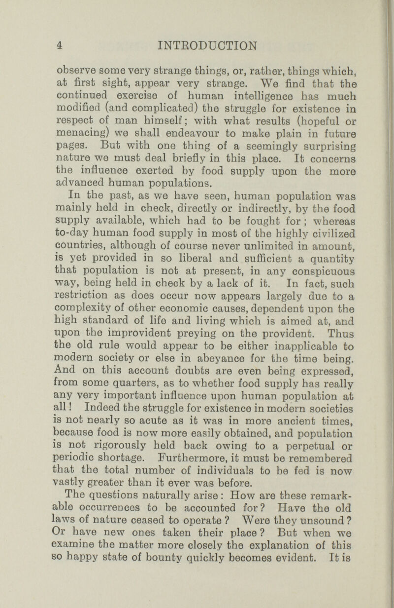 é INTRODUCTION observe some very strange things, or, rather, things at first sight, appear very strange. We find that the continued exercise of human intelligence has much modified (and complicated) the struggle for existence in respect of man himself ; with v^hat results (hopeful or menacing) we shall endeavour to make plain in future pages. But with one thing of a seemingly surprising nature we must deal briefly in this place. It concerns the influence exerted by food supply upon the more advanced human populations. In the past, as we have seen, human population was mainly held in check, directly or indirectly, by the food supply available, which had to be fought for ; whereas to-day human food supply in most of the highly civilized countries, although of course never unlimited in amount, is yet provided in so liberal and sufficient a quantity that population is not at present, in any conspicuous way, being held in check by a lack of it. In fact, such restriction as does occur now appears largely due to a complexity of other economic causes, dependent upon the high standard of life and living which is aimed at, and upon the improvident preying on the provident. Thus the old rule would appear to be either inapplicable to modern society or else in abeyance for the time being. And on this account doubts are even being expressed, from some quarters, as to whether food supply has really any very important influence upon human population at all ! Indeed the struggle for existence in modern societies is not nearly so acute as it was in more ancient times, because food is now more easily obtained, and population is not rigorously held back owing to a perpetual or periodic shortage. Furthermore, it must be remembered that the total number of individuals to be fed is now vastly greater than it ever was before. The questions naturally arise : How are these remark¬ able occurrences to be accounted for? Have the old laws of nature ceased to operate ? Were they unsound ? Or have new ones taken their place ? But when we examine the matter more closely the explanation of this so happy state of bounty quickly becomes evident. It is