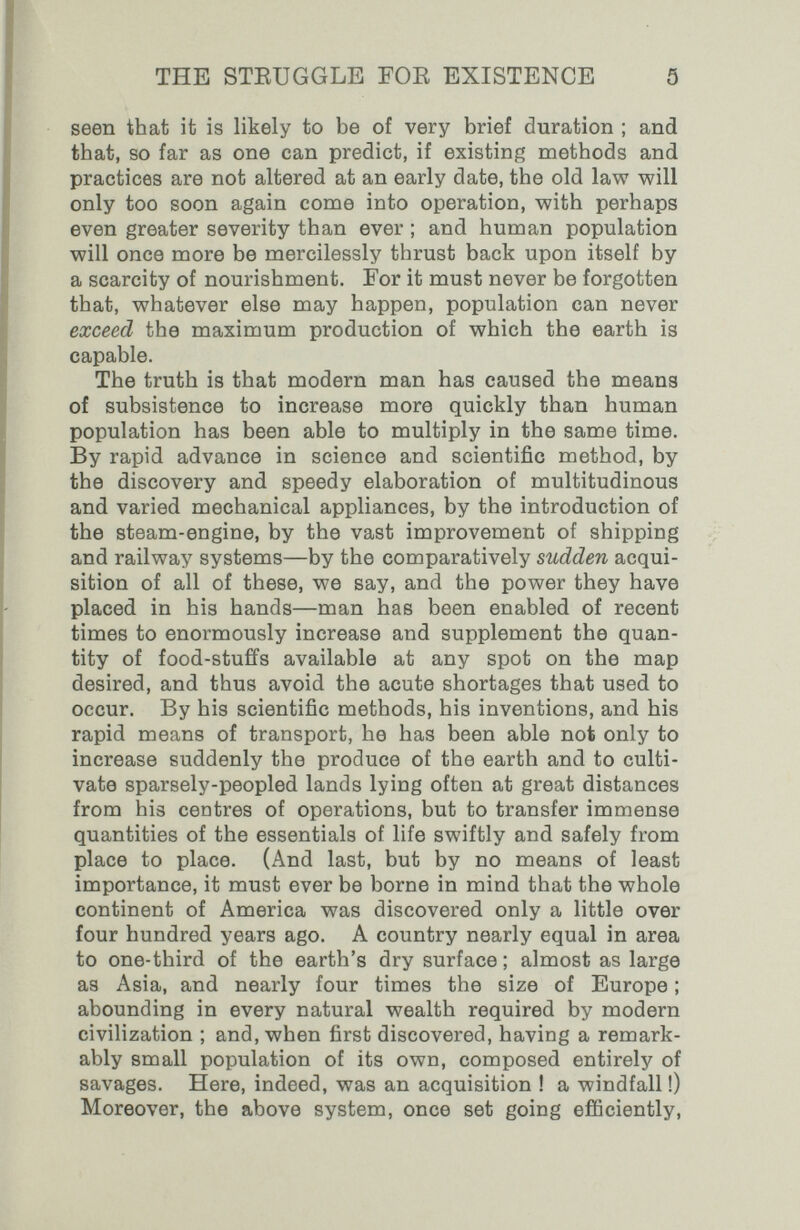 THE STEUGGLE FOE EXISTENCE 5 seen that it is likely to be of very brief duration ; and that, so far as one can predict, if existing methods and practices are not altered at an early date, the old law will only too soon again come into operation, with perhaps even greater severity than ever ; and human population will once more be mercilessly thrust back upon itself by a scarcity of nourishment. For it must never be forgotten that, whatever else may happen, population can never exceed the maximum production of which the earth is capable. The truth is that modern man has caused the means of subsistence to increase more quickly than human population has been able to multiply in the same time. By rapid advance in science and scientific method, by the discovery and speedy elaboration of multitudinous and varied mechanical appliances, by the introduction of the steam-engine, by the vast improvement of shipping and railway systems—by the comparatively sudden acqui¬ sition of all of these, we say, and the power they have placed in his hands—man has been enabled of recent times to enormously increase and supplement the quan¬ tity of food-stuffs available at any spot on the map desired, and thus avoid the acute shortages that used to occur. By his scientific methods, his inventions, and his rapid means of transport, he has been able not only to increase suddenly the produce of the earth and to culti¬ vate sparsely-peopled lands lying often at great distances from his centres of operations, but to transfer immense quantities of the essentials of life swiftly and safely from place to place. (And last, but by no means of least importance, it must ever be borne in mind that the whole continent of America was discovered only a little over four hundred years ago. A country nearly equal in area to one-third of the earth's dry surface ; almost as large as Asia, and nearly four times the size of Europe ; abounding in every natural wealth required by modern civilization ; and, when first discovered, having a remark¬ ably small population of its own, composed entirely of savages. Here, indeed, was an acquisition ! a windfall !) Moreover, the above system, once set going efficiently.