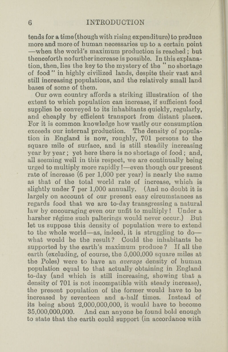 6 INTRODUCTION tends for a time (though with rising expenditure) to produce more and more of human necessaries up to a certain point —when the world's maximum production is reached ; but thenceforth no further increase is possible. In this explana¬ tion, then, lies the key to the mystery of the  no shortage of food in highly civilized lands, despite their vast and still increasing populations, and the relatively small land bases of some of them. Our own country affords a striking illustration of the extent to which population can increase, if sufficient food supplies be conveyed to its inhabitants quickly, regularly, and cheaply by efficient transport from distant places. For it is common knowledge how vastly our consumption exceeds our internal production. The density of popula¬ tion in England is now, roughly, 701 persons to the square mile of surface, and is still steadily increasing year by year ; yet here there is no shortage of food ; and, all seeming well in this respect, we are continually being urged to multiply more rapidly !—even though our present rate of increase (6 per 1,000 per year) is nearly the same as that of the total world rate of increase, which is slightly under 7 per 1,000 annually. (And no doubt it is largely on account of our present easy circumstances as regards food that we are to-day transgressing a natural law by encouraging even our unfit to multiply ! Under a harsher régime such palterings would never occur.) Bub let us suppose this density of population were to extend to the whole world—as, indeed, it is struggling to do— what would be the result? Could the inhabitants be supported by the earth's maximum produce ? If all the earth (excluding, of course, the 5,000,000 square miles at the Poles) were to have an average density of human population equal to that actually obtaining in England to-day (and which is still increasing, showing that a density of 701 is not incompatible with steady increase), the present population of the former would have to be increased by seventeen and a-half times. Instead of its being about 2,000,000,000, it would have to become 35,000,000,000. And can anyone be found bold enough to state that the earth could support (in accordance with