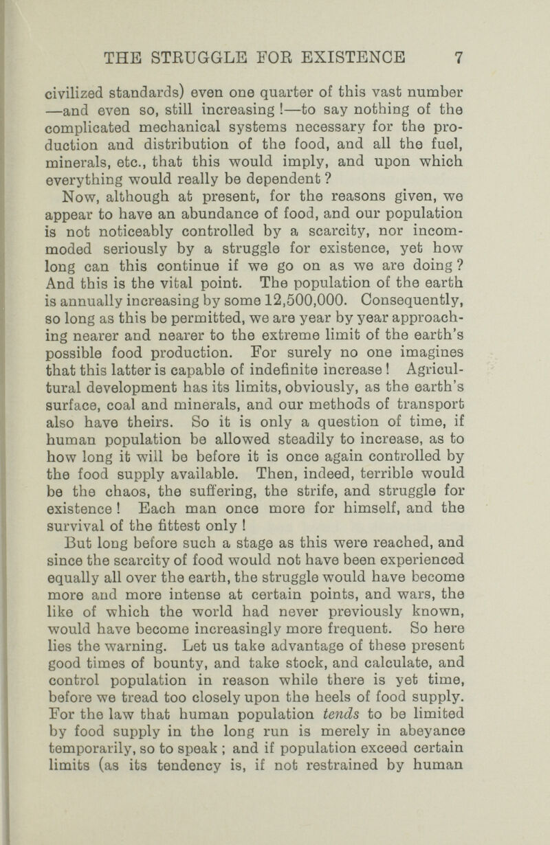 THE STRUGGLE FOR EXISTENCE 7 civilized standards) even one quarter of this vast number —and even so, still increasing !—to say nothing of the complicated mechanical systems necessary for the pro¬ duction and distribution of the food, and all the fuel, minerals, etc., that this M^ould imply, and upon v^hich everything would really be dependent ? Now, although at present, for the reasons given, we appear to have an abundance of food, and our population is not noticeably controlled by a scarcity, nor incom¬ moded seriously by a struggle for existence, yet how long can this continue if we go on as we are doing ? And this is the vital point. The population of the earth is annually increasing by some 12,500,000. Consequently, so long as this be permitted, we are year by year approach¬ ing nearer and nearer to the extreme limit of the earth's possible food production. For surely no one imagines that this latter is capable of indefinite increase ! Agricul¬ tural development has its limits, obviously, as the earth's surface, coal and minerals, and our methods of transport also have theirs. So it is only a question of time, if human population be allowed steadily to increase, as to how long it will be before it is once again controlled by the food supply available. Then, indeed, terrible would be the chaos, the sufl'ering, the strife, and struggle for existence ! Each man once more for himself, and the survival of the fittest only ! But long before such a stage as this were reached, and since the scarcity of food would not have been experienced equally all over the earth, the struggle would have become more and more intense at certain points, and wars, the like of which the world had never previously known, would have become increasingly more frequent. So here lies the warning. Let us take advantage of these present good times of bounty, and take stock, and calculate, and control population in reason while there is yet time, before we tread too closely upon the heels of food supply. For the law that human population tends to be limited by food supply in the long run is merely in abeyance temporarily, so to speak ; and if population exceed certain limits (as its tendency is, if not restrained by human