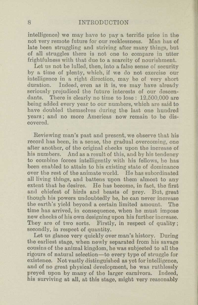 8 INTEODUCTION intelligence) we may have to pay a terrific price in the not very remote future for our recklessness. Man has of late been struggling and striving after many things, but of all struggles there is not one to compare in utter frightfulness with that due to a scarcity of nourishment. Lot us not be lulled, then, into a false sense of security by a time of plenty, which, if we do not exercise our intelligence in a right direction, may be of very short duration. Indeed, even as it is, we may have already seriously prejudiced the future interests of our descen¬ dants. There is clearly no time to lose : 12,600,000 are being added every year to our numbers, which are said to have doubled themselves during the last one hundred years ; and no more Americas now remain to be dis¬ covered. Eeviewing man's past and present, we observe that his record has been, in a sense, the gradual overcoming, one after another, of the original checks upon the increase of his numbers. And as a result of this, and by his tendency to combine forces intelligently with his fellows, he has been enabled to attain to his existing state of dominance over the rest of the animate world. He has subordinated all living things, and battens upon them almost to any extent that he desires. He has become, in fact, the first and chiefest of birds and beasts of prey. But, great though his powers undoubtedly be, he can never increase the earth's yield beyond a certain limited amount. The time has arrived, in consequence, when he must impose new checks of his own designing upon his further increase. They are of two sorts. Firstly, in respect of quality ; secondly, in respect of quantity. Let us glance very quickly over man's history. During the earliest stage, when newly separated from his savage cousins of the animal kingdom, he was subjected to all the rigours of natural selection—to every type of struggle for existence. Not vastly distinguished as yet for intelligence, and of no great physical development, he was ruthlessly preyed upon by many of the larger carnivora. Indeed, his surviving at all, at this stage, might very reasonably