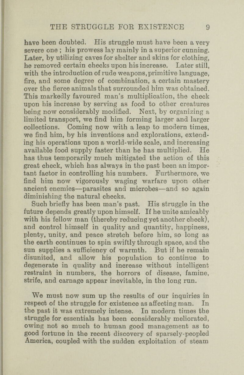 THE STEÜGGLE FOR EXISTENCE 9 have been doubted. His struggle must have been a very severe one ; his prowess lay mainly in a superior cunning. Later, by utilizing eaves for shelter and skins for clothing, he removed certain checks upon his increase. Later still, with the introduction of rude weapons, primitive language, fire, and some degree of combination, a certain mastery over the fierce animals that surrounded him was obtained. This markedly favoured man's multiplication, the check upon his increase by serving as food to other creatures being now considerably modified. Next, by organizing a limited transport, we find him forming larger and larger collections. Coming now with a leap to modern times, we find him, by his inventions and explorations, extend¬ ing his operations upon a world-wide scale, and increasing available food supply faster than he has multiplied. He has thus temporarily much mitigated the action of this great check, which has always in the past been an impor¬ tant factor in controlling his numbers. Furthermore, we find him now vigorously waging warfare upon other ancient enemies—parasites and microbes—and so again diminishing the natural checks. Such briefly has been man's past. His struggle in the future depends greatly upon himself. If he unite amicably with his fellow man (thereby reducing yet another check), and control himself in quality and quantity, happiness, plenty, unity, and peace stretch before him, so long as the earth continues to spin swiftly through space, and the sun supplies a sufficiency of warmth. But if he remain disunited, and allow his population to continue to degenerate in quality and increase without intelligent restraint in numbers, the horrors of disease, famine, strife, and carnage appear inevitable, in the long run. We must now sum up the results of our inquiries in respect of the struggle for existence as affecting man. In the past it was extremely intense. In modern times the struggle for essentials has been considerably meliorated, owing not so much to human good management as to good fortune in the recent discovery of sparsely-peopled America, coupled with the sudden exploitation of steam