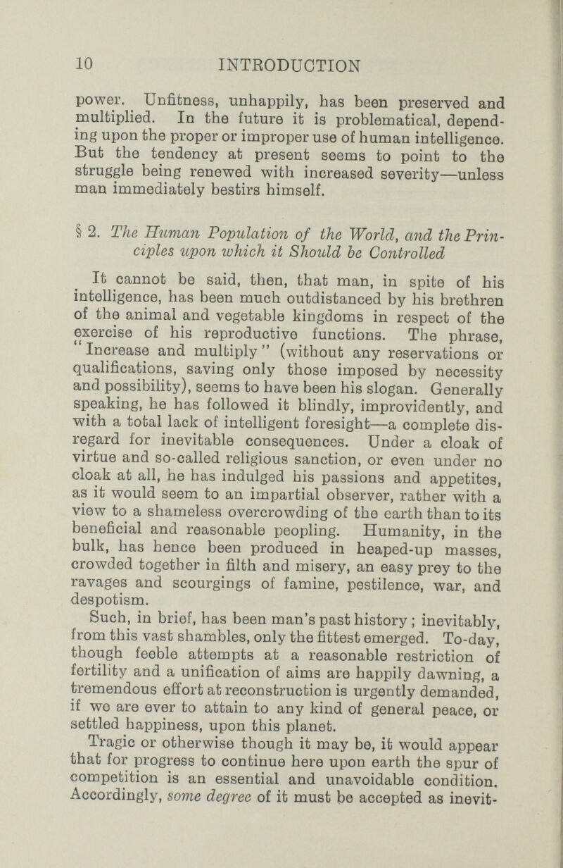 10 INTEODUCTION power. Unfitness, unhappily, has been preserved and naultiplied. In the future it is problematical, depend¬ ing upon the proper or improper use of human intelligence. But the tendency at present seems to point to the struggle being renewed with increased severity—unless man immediately bestirs himself. § 2. The Human Population of the World, and the Prin¬ ciples upon which it Should be Controlled It cannot be said, then, that man, in spite of his intelligence, has been much outdistanced by his brethren of the animal and vegetable kingdoms in respect of the exercise of his reproductive functions. The phrase,  Increase and multiply  (without any reservations or qualifications, saving only those imposed by necessity and possibility), seems to have been his slogan. Generally speaking, he has followed it blindly, improvidently, and with a total lack of intelligent foresight—a complete dis¬ regard for inevitable consequences. Under a cloak of virtue and so-called religious sanction, or even under no cloak at all, he has indulged his passions and appetites, as it would seem to an impartial observer, rather with a view to a shameless overcrowding of the earth than to its beneficial and reasonable peopling. Humanity, in the bulk, has hence been produced in heaped-up masses, crowded together in filth and misery, an easy prey to the ravages and scourgings of famine, pestilence, war, and despotism. Such, in brief, has been man's past history ; inevitably, from this vast shambles, only the fittest emerged. To-day, though feeble attempts at a reasonable restriction of fertility and a unification of aims are happily dawning, a tremendous effort at reconstruction is urgently demanded, if we are ever to attain to any kind of general peace, or settled happiness, upon this planet. Tragic or otherwise though it may be, it would appear that for progress to continue here upon earth the spur of competition is an essential and unavoidable condition. Accordingly, some degree of it must be accepted as inevit-
