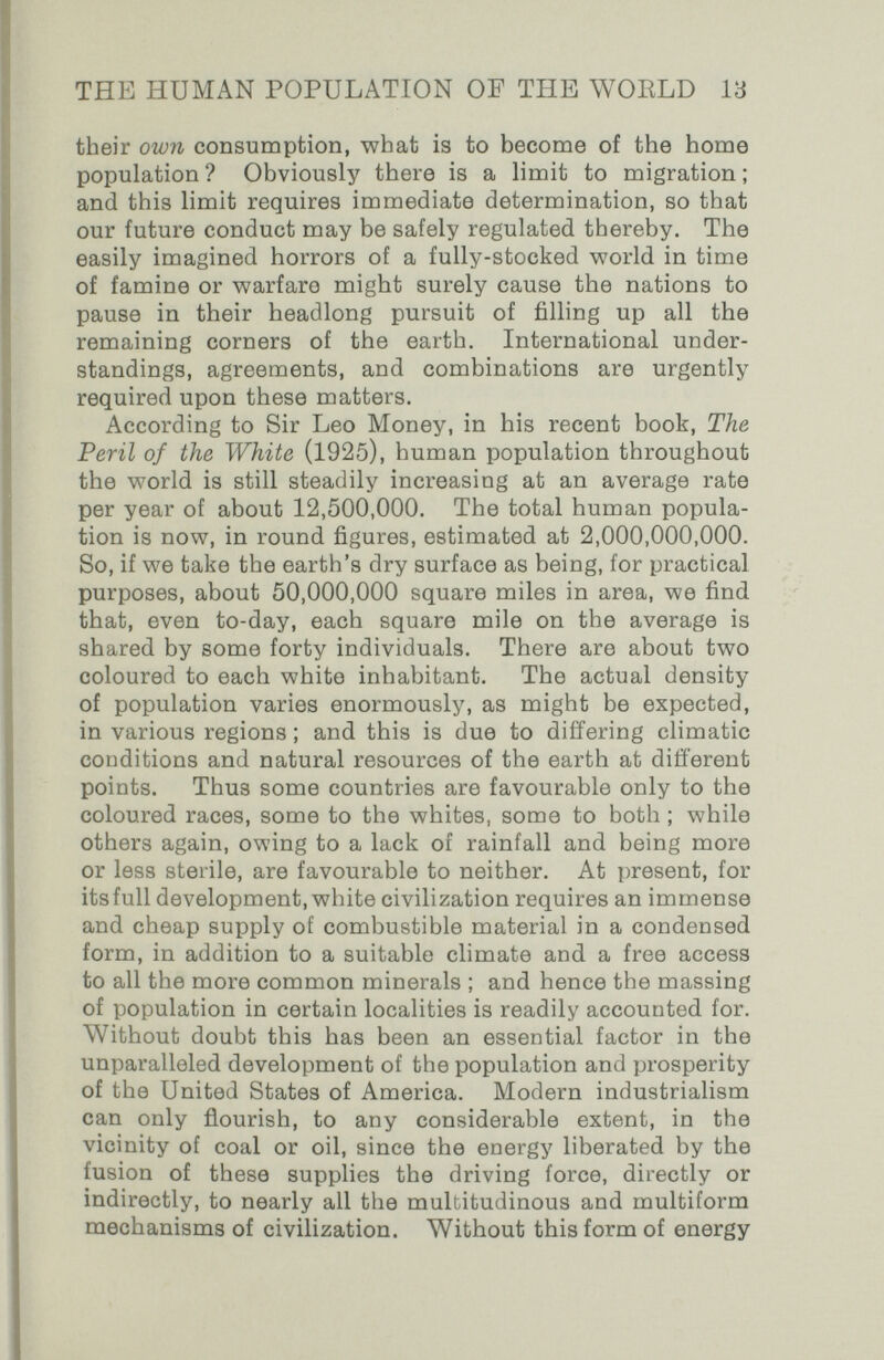 THE HUMAN POPULATION OF THE WOELD 13 their own consumption, what is to become of the home population ? Obviously there is a limit to migration ; and this limit requires immediate determination, so that our future conduct may be safely regulated thereby. The easily imagined horrors of a fully-stocked world in time of famine or warfare might surely cause the nations to pause in their headlong pursuit of filling up all the remaining corners of the earth. International under¬ standings, agreements, and combinations are urgently required upon these matters. According to Sir Leo Money, in his recent book. The Peril of the White (1925), human population throughout the world is still steadily increasing at an average rate per year of about 12,500,000. The total human popula¬ tion is now, in round figures, estimated at 2,000,000,000. So, if we take the earth's dry surface as being, for practical purposes, about 50,000,000 square miles in area, we find that, even to-day, each square mile on the average is shared by some forty individuals. There are about two coloured to each white inhabitant. The actual density of population varies enormously, as might be expected, in various regions ; and this is due to differing climatic conditions and natural resources of the earth at different points. Thus some countries are favourable only to the coloured races, some to the whites, some to both ; while others again, owing to a lack of rainfall and being more or less sterile, are favourable to neither. At present, for its full development, white civilization requires an immense and cheap supply of combustible material in a condensed form, in addition to a suitable climate and a free access to all the more common minerals ; and hence the massing of population in certain localities is readily accounted for. Without doubt this has been an essential factor in the unparalleled development of the population and prosperity of the United States of America. Modern industrialism can only ñourish, to any considerable extent, in the vicinity of coal or oil, since the energy liberated by the fusion of these supplies the driving force, directly or indirectly, to nearly all the multitudinous and multiform mechanisms of civilization. Without this form of energy