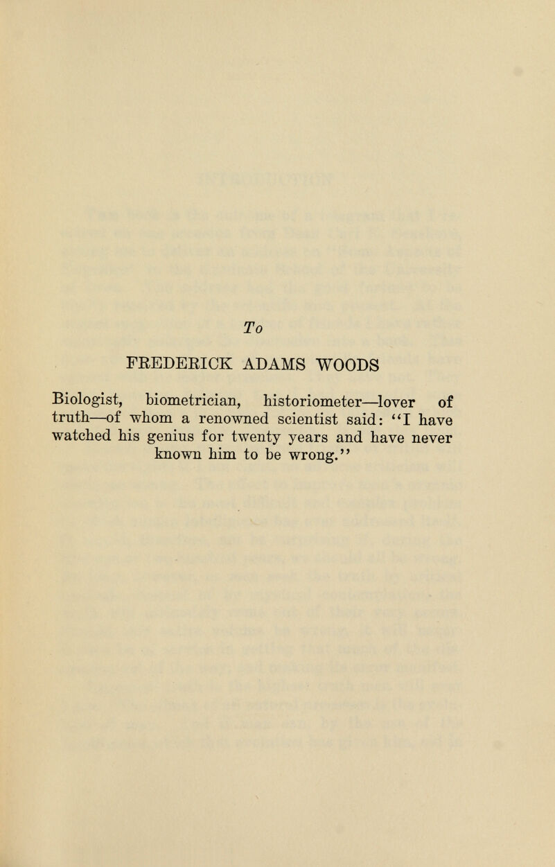 To FREDERICK ADAMS WOODS Biologist, biometrician, historiometer—lover of truth—of whom a renowned scientist said: I have watched his genius for twenty years and have never known him to be wrong.