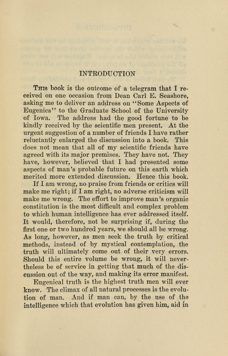 INTRODUCTION This book is the outcome of a telegram that I re ceived on one occasion from Dean Carl E. Seashore, asking me to deliver an address on ' ' Some Aspects of Eugenics to the Graduate School of the University of Iowa. The address had the good fortune to be kindly received by the scientific men present. At the urgent suggestion of a number of friends I have rather reluctantly enlarged the discussion into a book. This does not mean that all of my scientific friends have agreed with its major premises. They have not. They have, however, believed that I had presented some aspects of man's probable future on this earth which merited more extended discussion. Hence this book. If I am wrong, no praise from friends or critics will make me right ; if I am right, no adverse criticism will make me wrong. The effort to improve man's organic constitution is the most difficult and complex problem to which human intelligence has ever addressed itself. It would, therefore, not be surprising if, during the first one or two hundred years, we should all be wrong. As long, however, as men seek the truth by critical methods, instead of by mystical contemplation, the truth will ultimately come out of their very errors. Should this entire volume be wrong, it will never theless be of service in getting that much of the dis cussion out of the way, and making its error manifest. Eugenical truth is the highest truth men will ever know. The climax of all natural processes is the evolu tion of man. And if man can, by the use of the intelligence which that evolution has given him, aid in