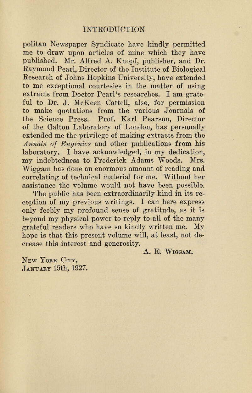 politan Newspaper Syndicate have kindly permitted me to draw upon articles of mine which they have published. Mr. Alfred A. Knopf, publisher, and Dr. Raymond Pearl, Director of the Institute of Biological Research of Johns Hopkins University, have extended to me exceptional courtesies in the matter of using extracts from Doctor Pearl's researches. I am grate ful to Dr. J. McKeen Cattell, also, for permission to make quotations from the various Journals of the Science Press. Prof. Karl Pearson, Director of the Galton Laboratory of London, has personally extended me the privilege of making extracts from the Annals of Eugenics and other publications from his laboratory. I have acknowledged, in my dedication, my indebtedness to Frederick Adams Woods. Mrs. Wiggam has done an enormous amount of reading and correlating of technical material for me. Without her assistance the volume would not have been possible. The public has been extraordinarily kind in its re ception of my previous writings. I can here express only feebly my profound sense of gratitude, as it is beyond my physical power to reply to all of the many grateful readers who have so kindly written me. My hope is that this present volume will, at least, not de crease this interest and generosity. A. E. Wiggam. New York City, January 15th, 1927.