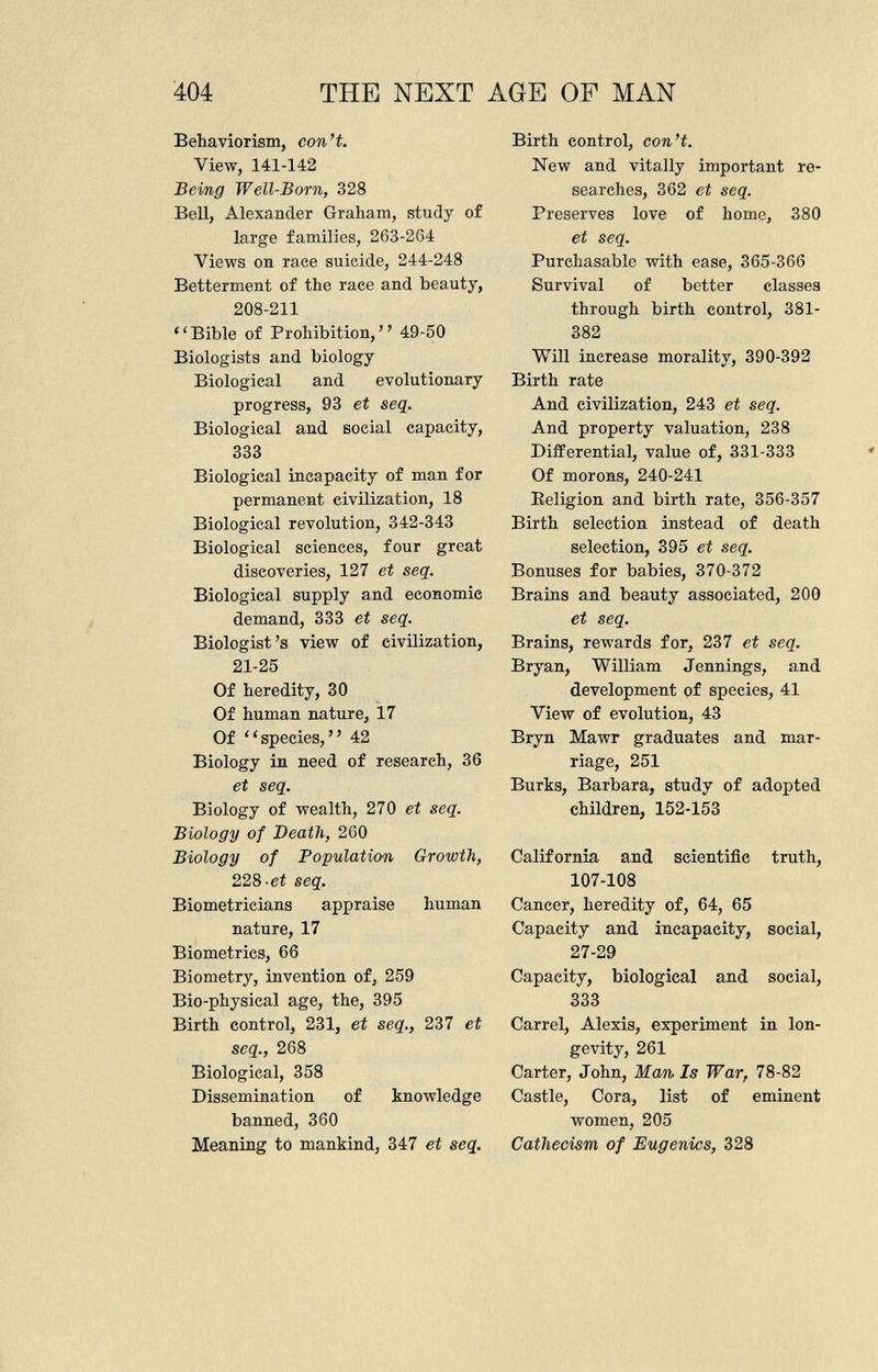 Behaviorism, con't. View, 141-142 Being Well-Born, 328 Bell, Alexander Graliam, study of large families, 263-264 Views on race suicide, 244-248 Betterment of the race and beauty, 208-211 Bible of Prohibition, 49-50 Biologists and biology Biological and evolutionary progress, 93 et seq. Biological and social capacity, 333 Biological incapacity of man for permanent civilization, 18 Biological revolution, 342-343 Biological sciences, four great discoveries, 127 et seq. Biological supply and economic demand, 333 et seq. Biologist's view of civilization, 21-25 Of heredity, 30 Of human nature, 17 Of species, 42 Biology in need of research, 36 et seq. Biology of wealth, 270 et seq. Biology of Death, 260 Biology of Population Growth, 228 -et seq. Biometricians appraise human nature, 17 Biometrics, 66 Biometry, invention of, 259 Bio-physical age, the, 395 Birth control, 231, et seq., 237 et seq., 268 Biological, 358 Dissemination of knowledge banned, 360 Meaning to mankind, 347 et seq. Birth control, con't. New and vitally important re searches, 362 et seq. Preserves love of home, 380 et seq. Purchasable with ease, 365-366 Survival of better classes through birth control, 381- 382 Will increase morality, 390-392 Birth rate And civilization, 243 et seq. And property valuation, 238 Differential, value of, 331-333 Of morons, 240-241 Religion and birth rate, 356-357 Birth selection instead of death selection, 395 et seq. Bonuses for babies, 370-372 Brains and beauty associated, 200 et seq. Brains, rewards for, 237 et seq. Bryan, William Jennings, and development of species, 41 View of evolution, 43 Bryn Mawr graduates and mar riage, 251 Burks, Barbara, study of adopted children, 152-153 California and scientific truth, 107-108 Cancer, heredity of, 64, 65 Capacity and incapacity, social, 27-29 Capacity, biological and social, 333 Carrel, Alexis, experiment in lon gevity, 261 Carter, John, Man Is War, 78-82 Castle, Cora, list of eminent women, 205 Cathecism of Eugenics, 328